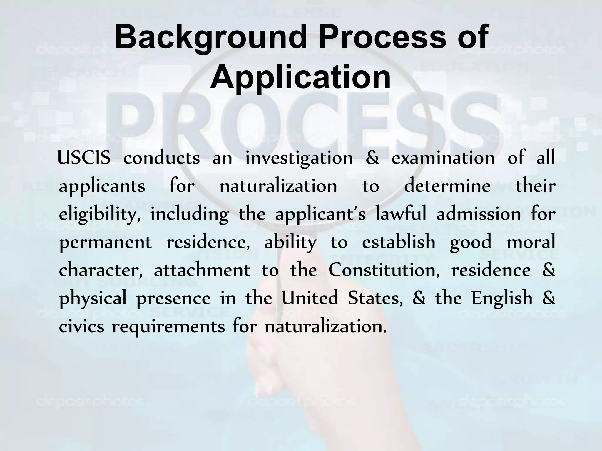 Background Process of
Application
USCIS conducts an investigation & examination of all
applicants for naturalization to determine their
eligibility, including the applicant’s lawful admission for
permanent residence, ability to establish good moral
character, attachment to the Constitution, residence &
physical presence in the United States, & the English &
civics requirements for naturalization.
 