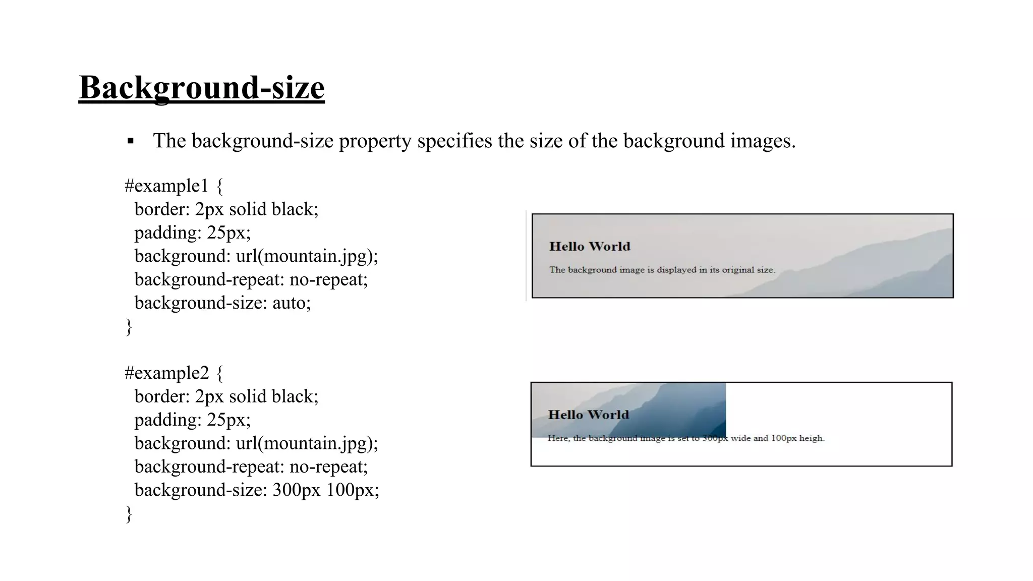 Background-size
▪ The background-size property specifies the size of the background images.
#example1 {
border: 2px solid black;
padding: 25px;
background: url(mountain.jpg);
background-repeat: no-repeat;
background-size: auto;
}
#example2 {
border: 2px solid black;
padding: 25px;
background: url(mountain.jpg);
background-repeat: no-repeat;
background-size: 300px 100px;
}
 