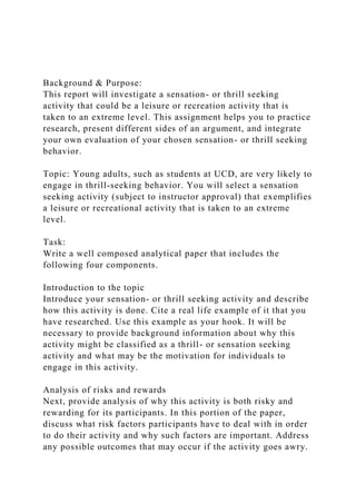 Background & Purpose:
This report will investigate a sensation- or thrill seeking
activity that could be a leisure or recreation activity that is
taken to an extreme level. This assignment helps you to practice
research, present different sides of an argument, and integrate
your own evaluation of your chosen sensation- or thrill seeking
behavior.
Topic: Young adults, such as students at UCD, are very likely to
engage in thrill-seeking behavior. You will select a sensation
seeking activity (subject to instructor approval) that exemplifies
a leisure or recreational activity that is taken to an extreme
level.
Task:
Write a well composed analytical paper that includes the
following four components.
Introduction to the topic
Introduce your sensation- or thrill seeking activity and describe
how this activity is done. Cite a real life example of it that you
have researched. Use this example as your hook. It will be
necessary to provide background information about why this
activity might be classified as a thrill- or sensation seeking
activity and what may be the motivation for individuals to
engage in this activity.
Analysis of risks and rewards
Next, provide analysis of why this activity is both risky and
rewarding for its participants. In this portion of the paper,
discuss what risk factors participants have to deal with in order
to do their activity and why such factors are important. Address
any possible outcomes that may occur if the activity goes awry.
 