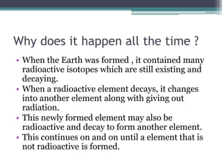 Why does it happen all the time ? 
• When the Earth was formed , it contained many 
radioactive isotopes which are still existing and 
decaying. 
• When a radioactive element decays, it changes 
into another element along with giving out 
radiation. 
• This newly formed element may also be 
radioactive and decay to form another element. 
• This continues on and on until a element that is 
not radioactive is formed. 
 