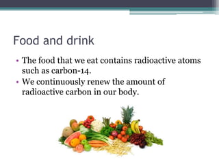 Food and drink 
• The food that we eat contains radioactive atoms 
such as carbon-14. 
• We continuously renew the amount of 
radioactive carbon in our body. 
 