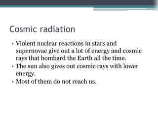 Cosmic radiation 
• Violent nuclear reactions in stars and 
supernovae give out a lot of energy and cosmic 
rays that bombard the Earth all the time. 
• The sun also gives out cosmic rays with lower 
energy. 
• Most of them do not reach us. 
 