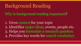 Background Reading 
Why is background reading important? 
1. Gives context for your topic 
2. Identifies major ideas, events, people etc. 
3. Helps you formulate a research question 
4. Provides key words for search vocabulary 
 