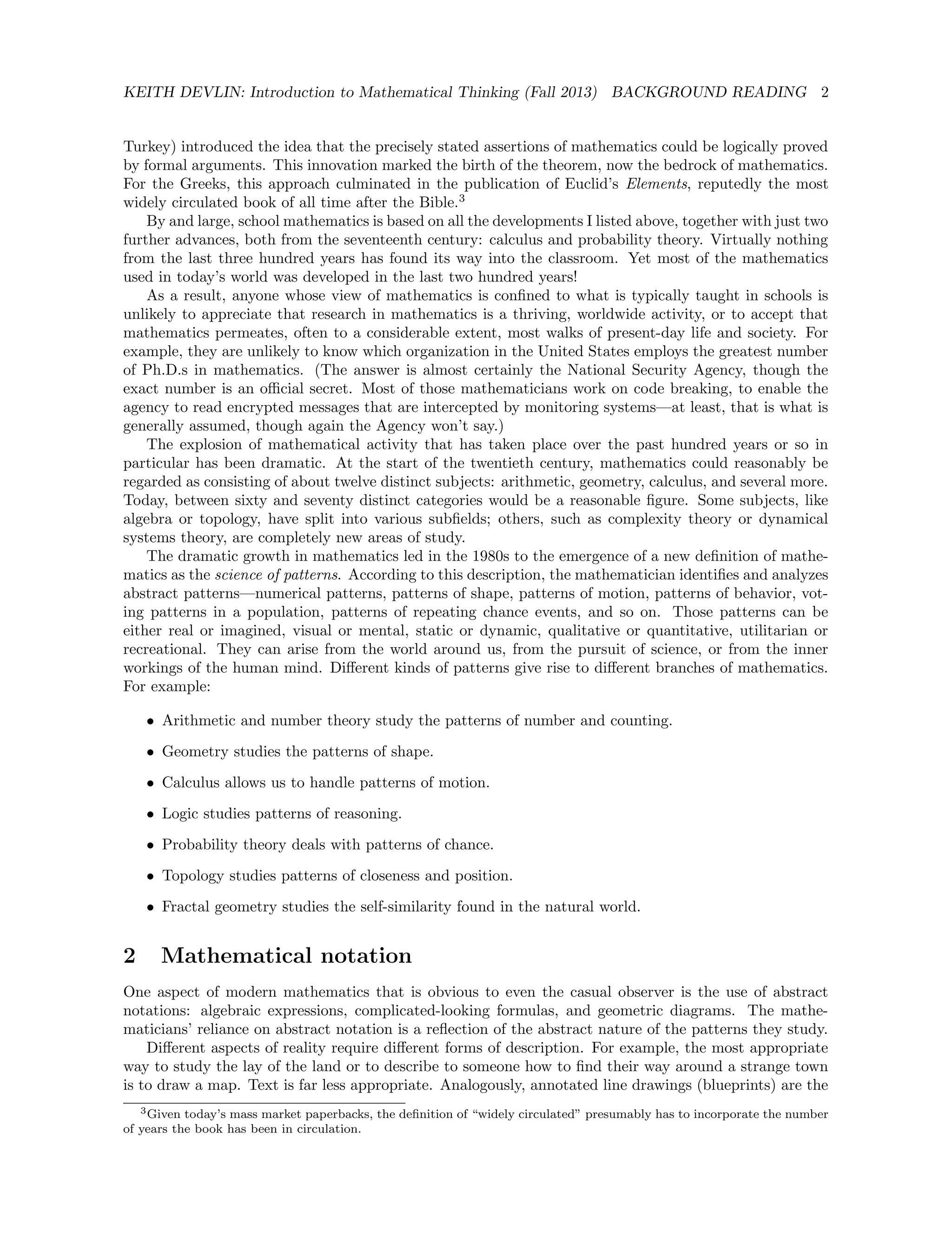 KEITH DEVLIN: Introduction to Mathematical Thinking (Fall 2013) BACKGROUND READING 2
Turkey) introduced the idea that the precisely stated assertions of mathematics could be logically proved
by formal arguments. This innovation marked the birth of the theorem, now the bedrock of mathematics.
For the Greeks, this approach culminated in the publication of Euclid’s Elements, reputedly the most
widely circulated book of all time after the Bible.3
By and large, school mathematics is based on all the developments I listed above, together with just two
further advances, both from the seventeenth century: calculus and probability theory. Virtually nothing
from the last three hundred years has found its way into the classroom. Yet most of the mathematics
used in today’s world was developed in the last two hundred years!
As a result, anyone whose view of mathematics is conﬁned to what is typically taught in schools is
unlikely to appreciate that research in mathematics is a thriving, worldwide activity, or to accept that
mathematics permeates, often to a considerable extent, most walks of present-day life and society. For
example, they are unlikely to know which organization in the United States employs the greatest number
of Ph.D.s in mathematics. (The answer is almost certainly the National Security Agency, though the
exact number is an oﬃcial secret. Most of those mathematicians work on code breaking, to enable the
agency to read encrypted messages that are intercepted by monitoring systems—at least, that is what is
generally assumed, though again the Agency won’t say.)
The explosion of mathematical activity that has taken place over the past hundred years or so in
particular has been dramatic. At the start of the twentieth century, mathematics could reasonably be
regarded as consisting of about twelve distinct subjects: arithmetic, geometry, calculus, and several more.
Today, between sixty and seventy distinct categories would be a reasonable ﬁgure. Some subjects, like
algebra or topology, have split into various subﬁelds; others, such as complexity theory or dynamical
systems theory, are completely new areas of study.
The dramatic growth in mathematics led in the 1980s to the emergence of a new deﬁnition of mathe-
matics as the science of patterns. According to this description, the mathematician identiﬁes and analyzes
abstract patterns—numerical patterns, patterns of shape, patterns of motion, patterns of behavior, vot-
ing patterns in a population, patterns of repeating chance events, and so on. Those patterns can be
either real or imagined, visual or mental, static or dynamic, qualitative or quantitative, utilitarian or
recreational. They can arise from the world around us, from the pursuit of science, or from the inner
workings of the human mind. Diﬀerent kinds of patterns give rise to diﬀerent branches of mathematics.
For example:
• Arithmetic and number theory study the patterns of number and counting.
• Geometry studies the patterns of shape.
• Calculus allows us to handle patterns of motion.
• Logic studies patterns of reasoning.
• Probability theory deals with patterns of chance.
• Topology studies patterns of closeness and position.
• Fractal geometry studies the self-similarity found in the natural world.
2 Mathematical notation
One aspect of modern mathematics that is obvious to even the casual observer is the use of abstract
notations: algebraic expressions, complicated-looking formulas, and geometric diagrams. The mathe-
maticians’ reliance on abstract notation is a reﬂection of the abstract nature of the patterns they study.
Diﬀerent aspects of reality require diﬀerent forms of description. For example, the most appropriate
way to study the lay of the land or to describe to someone how to ﬁnd their way around a strange town
is to draw a map. Text is far less appropriate. Analogously, annotated line drawings (blueprints) are the
3Given today’s mass market paperbacks, the deﬁnition of “widely circulated” presumably has to incorporate the number
of years the book has been in circulation.
 