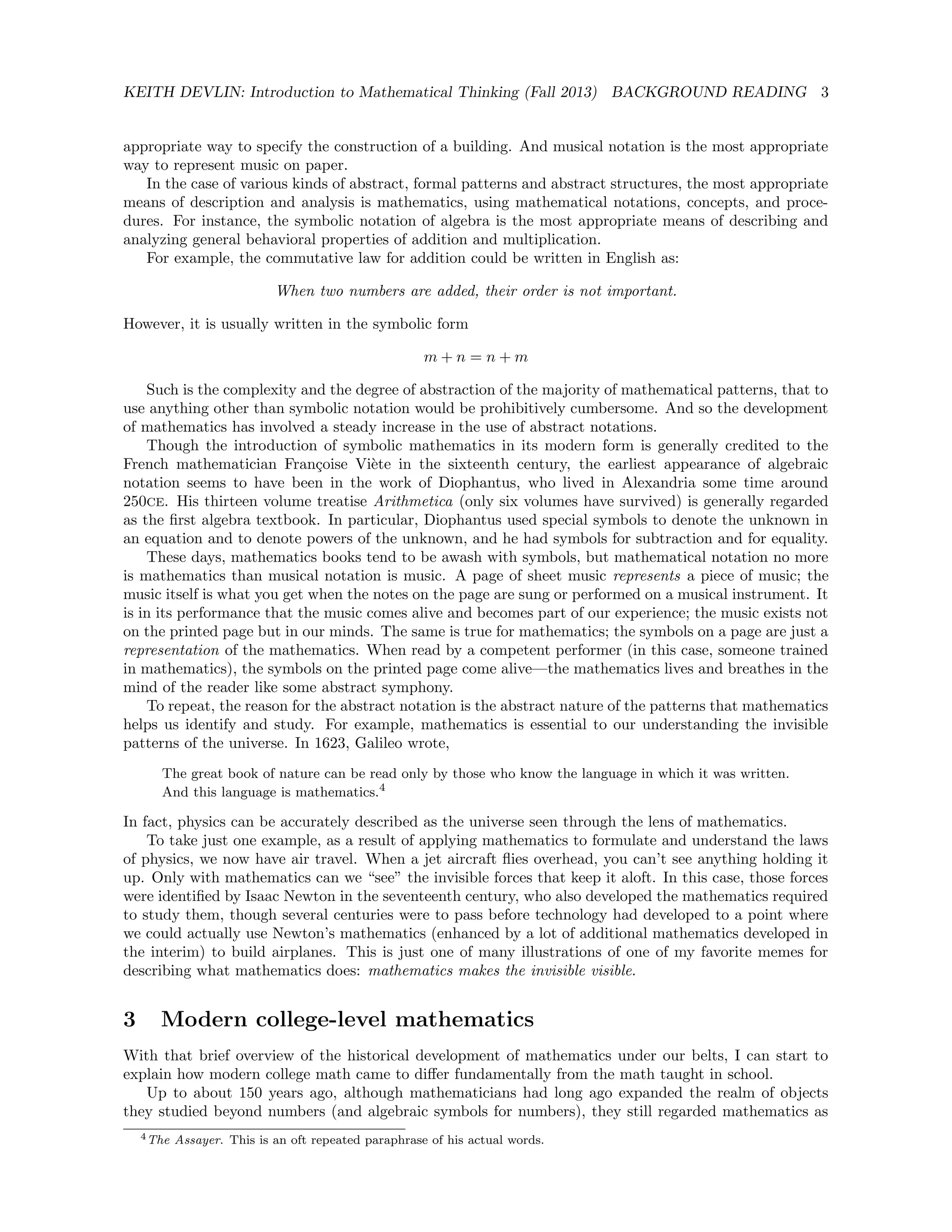 KEITH DEVLIN: Introduction to Mathematical Thinking (Fall 2013) BACKGROUND READING 3
appropriate way to specify the construction of a building. And musical notation is the most appropriate
way to represent music on paper.
In the case of various kinds of abstract, formal patterns and abstract structures, the most appropriate
means of description and analysis is mathematics, using mathematical notations, concepts, and proce-
dures. For instance, the symbolic notation of algebra is the most appropriate means of describing and
analyzing general behavioral properties of addition and multiplication.
For example, the commutative law for addition could be written in English as:
When two numbers are added, their order is not important.
However, it is usually written in the symbolic form
m + n = n + m
Such is the complexity and the degree of abstraction of the majority of mathematical patterns, that to
use anything other than symbolic notation would be prohibitively cumbersome. And so the development
of mathematics has involved a steady increase in the use of abstract notations.
Though the introduction of symbolic mathematics in its modern form is generally credited to the
French mathematician Fran¸coise Vi`ete in the sixteenth century, the earliest appearance of algebraic
notation seems to have been in the work of Diophantus, who lived in Alexandria some time around
250ce. His thirteen volume treatise Arithmetica (only six volumes have survived) is generally regarded
as the ﬁrst algebra textbook. In particular, Diophantus used special symbols to denote the unknown in
an equation and to denote powers of the unknown, and he had symbols for subtraction and for equality.
These days, mathematics books tend to be awash with symbols, but mathematical notation no more
is mathematics than musical notation is music. A page of sheet music represents a piece of music; the
music itself is what you get when the notes on the page are sung or performed on a musical instrument. It
is in its performance that the music comes alive and becomes part of our experience; the music exists not
on the printed page but in our minds. The same is true for mathematics; the symbols on a page are just a
representation of the mathematics. When read by a competent performer (in this case, someone trained
in mathematics), the symbols on the printed page come alive—the mathematics lives and breathes in the
mind of the reader like some abstract symphony.
To repeat, the reason for the abstract notation is the abstract nature of the patterns that mathematics
helps us identify and study. For example, mathematics is essential to our understanding the invisible
patterns of the universe. In 1623, Galileo wrote,
The great book of nature can be read only by those who know the language in which it was written.
And this language is mathematics.4
In fact, physics can be accurately described as the universe seen through the lens of mathematics.
To take just one example, as a result of applying mathematics to formulate and understand the laws
of physics, we now have air travel. When a jet aircraft ﬂies overhead, you can’t see anything holding it
up. Only with mathematics can we “see” the invisible forces that keep it aloft. In this case, those forces
were identiﬁed by Isaac Newton in the seventeenth century, who also developed the mathematics required
to study them, though several centuries were to pass before technology had developed to a point where
we could actually use Newton’s mathematics (enhanced by a lot of additional mathematics developed in
the interim) to build airplanes. This is just one of many illustrations of one of my favorite memes for
describing what mathematics does: mathematics makes the invisible visible.
3 Modern college-level mathematics
With that brief overview of the historical development of mathematics under our belts, I can start to
explain how modern college math came to diﬀer fundamentally from the math taught in school.
Up to about 150 years ago, although mathematicians had long ago expanded the realm of objects
they studied beyond numbers (and algebraic symbols for numbers), they still regarded mathematics as
4The Assayer. This is an oft repeated paraphrase of his actual words.
 