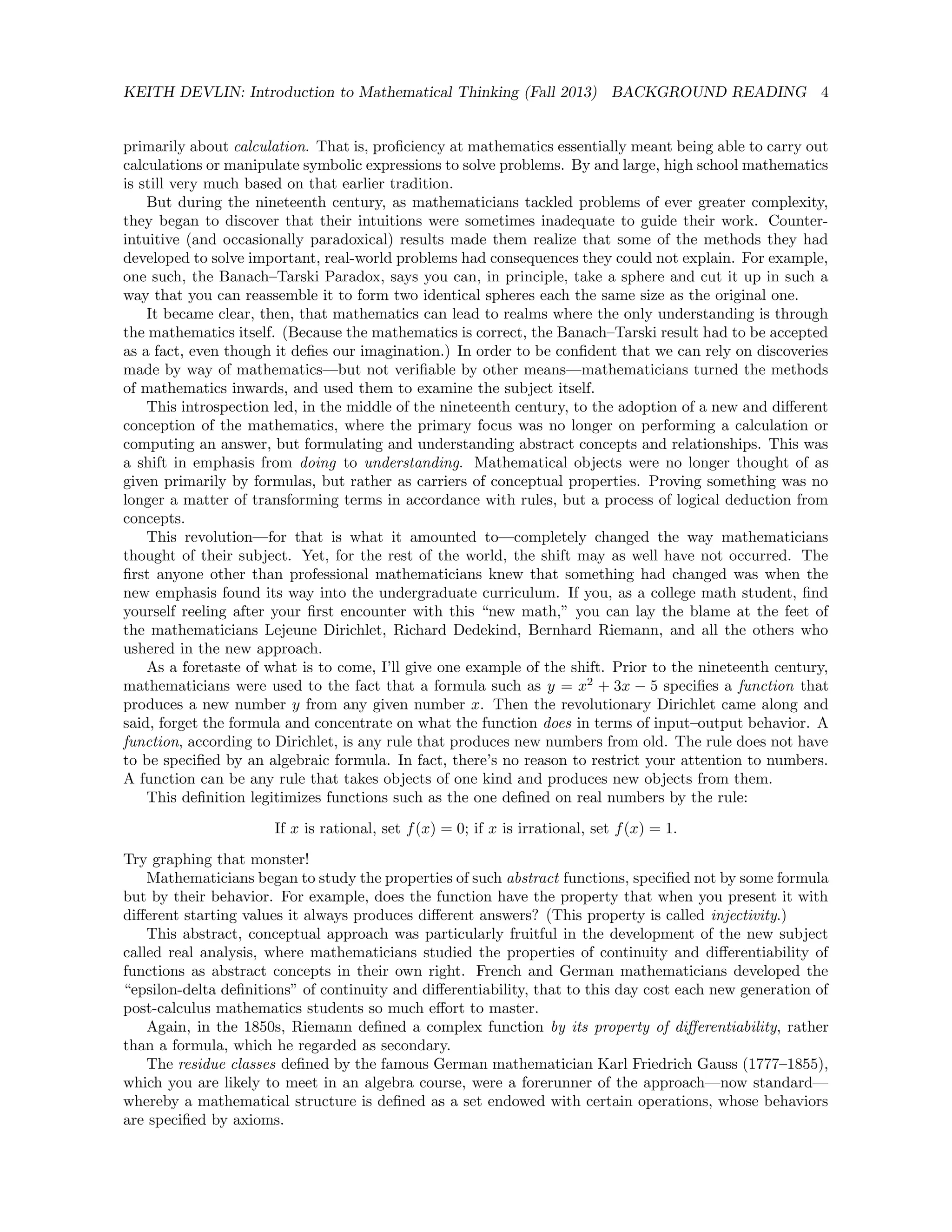 KEITH DEVLIN: Introduction to Mathematical Thinking (Fall 2013) BACKGROUND READING 4
primarily about calculation. That is, proﬁciency at mathematics essentially meant being able to carry out
calculations or manipulate symbolic expressions to solve problems. By and large, high school mathematics
is still very much based on that earlier tradition.
But during the nineteenth century, as mathematicians tackled problems of ever greater complexity,
they began to discover that their intuitions were sometimes inadequate to guide their work. Counter-
intuitive (and occasionally paradoxical) results made them realize that some of the methods they had
developed to solve important, real-world problems had consequences they could not explain. For example,
one such, the Banach–Tarski Paradox, says you can, in principle, take a sphere and cut it up in such a
way that you can reassemble it to form two identical spheres each the same size as the original one.
It became clear, then, that mathematics can lead to realms where the only understanding is through
the mathematics itself. (Because the mathematics is correct, the Banach–Tarski result had to be accepted
as a fact, even though it deﬁes our imagination.) In order to be conﬁdent that we can rely on discoveries
made by way of mathematics—but not veriﬁable by other means—mathematicians turned the methods
of mathematics inwards, and used them to examine the subject itself.
This introspection led, in the middle of the nineteenth century, to the adoption of a new and diﬀerent
conception of the mathematics, where the primary focus was no longer on performing a calculation or
computing an answer, but formulating and understanding abstract concepts and relationships. This was
a shift in emphasis from doing to understanding. Mathematical objects were no longer thought of as
given primarily by formulas, but rather as carriers of conceptual properties. Proving something was no
longer a matter of transforming terms in accordance with rules, but a process of logical deduction from
concepts.
This revolution—for that is what it amounted to—completely changed the way mathematicians
thought of their subject. Yet, for the rest of the world, the shift may as well have not occurred. The
ﬁrst anyone other than professional mathematicians knew that something had changed was when the
new emphasis found its way into the undergraduate curriculum. If you, as a college math student, ﬁnd
yourself reeling after your ﬁrst encounter with this “new math,” you can lay the blame at the feet of
the mathematicians Lejeune Dirichlet, Richard Dedekind, Bernhard Riemann, and all the others who
ushered in the new approach.
As a foretaste of what is to come, I’ll give one example of the shift. Prior to the nineteenth century,
mathematicians were used to the fact that a formula such as y = x2
+ 3x − 5 speciﬁes a function that
produces a new number y from any given number x. Then the revolutionary Dirichlet came along and
said, forget the formula and concentrate on what the function does in terms of input–output behavior. A
function, according to Dirichlet, is any rule that produces new numbers from old. The rule does not have
to be speciﬁed by an algebraic formula. In fact, there’s no reason to restrict your attention to numbers.
A function can be any rule that takes objects of one kind and produces new objects from them.
This deﬁnition legitimizes functions such as the one deﬁned on real numbers by the rule:
If x is rational, set f(x) = 0; if x is irrational, set f(x) = 1.
Try graphing that monster!
Mathematicians began to study the properties of such abstract functions, speciﬁed not by some formula
but by their behavior. For example, does the function have the property that when you present it with
diﬀerent starting values it always produces diﬀerent answers? (This property is called injectivity.)
This abstract, conceptual approach was particularly fruitful in the development of the new subject
called real analysis, where mathematicians studied the properties of continuity and diﬀerentiability of
functions as abstract concepts in their own right. French and German mathematicians developed the
“epsilon-delta deﬁnitions” of continuity and diﬀerentiability, that to this day cost each new generation of
post-calculus mathematics students so much eﬀort to master.
Again, in the 1850s, Riemann deﬁned a complex function by its property of diﬀerentiability, rather
than a formula, which he regarded as secondary.
The residue classes deﬁned by the famous German mathematician Karl Friedrich Gauss (1777–1855),
which you are likely to meet in an algebra course, were a forerunner of the approach—now standard—
whereby a mathematical structure is deﬁned as a set endowed with certain operations, whose behaviors
are speciﬁed by axioms.
 
