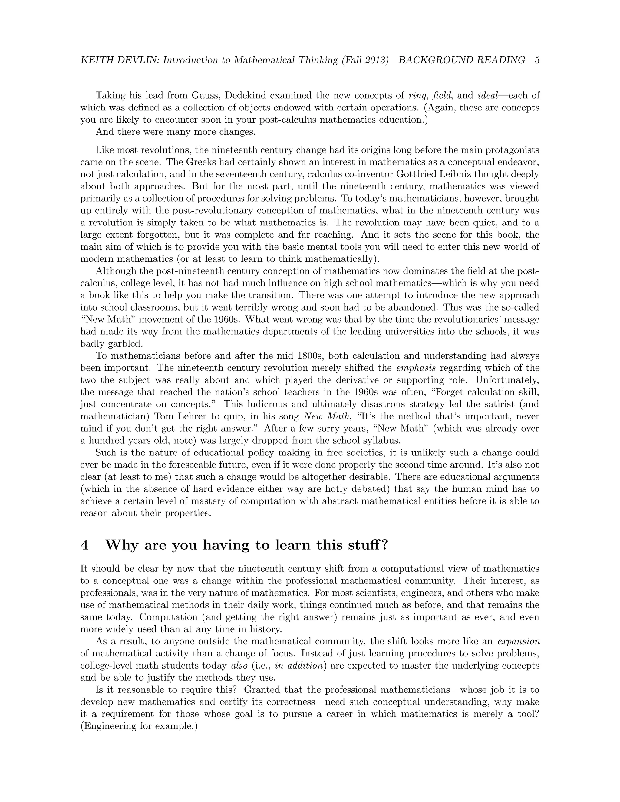 KEITH DEVLIN: Introduction to Mathematical Thinking (Fall 2013) BACKGROUND READING 5
Taking his lead from Gauss, Dedekind examined the new concepts of ring, ﬁeld, and ideal—each of
which was deﬁned as a collection of objects endowed with certain operations. (Again, these are concepts
you are likely to encounter soon in your post-calculus mathematics education.)
And there were many more changes.
Like most revolutions, the nineteenth century change had its origins long before the main protagonists
came on the scene. The Greeks had certainly shown an interest in mathematics as a conceptual endeavor,
not just calculation, and in the seventeenth century, calculus co-inventor Gottfried Leibniz thought deeply
about both approaches. But for the most part, until the nineteenth century, mathematics was viewed
primarily as a collection of procedures for solving problems. To today’s mathematicians, however, brought
up entirely with the post-revolutionary conception of mathematics, what in the nineteenth century was
a revolution is simply taken to be what mathematics is. The revolution may have been quiet, and to a
large extent forgotten, but it was complete and far reaching. And it sets the scene for this book, the
main aim of which is to provide you with the basic mental tools you will need to enter this new world of
modern mathematics (or at least to learn to think mathematically).
Although the post-nineteenth century conception of mathematics now dominates the ﬁeld at the post-
calculus, college level, it has not had much inﬂuence on high school mathematics—which is why you need
a book like this to help you make the transition. There was one attempt to introduce the new approach
into school classrooms, but it went terribly wrong and soon had to be abandoned. This was the so-called
“New Math” movement of the 1960s. What went wrong was that by the time the revolutionaries’ message
had made its way from the mathematics departments of the leading universities into the schools, it was
badly garbled.
To mathematicians before and after the mid 1800s, both calculation and understanding had always
been important. The nineteenth century revolution merely shifted the emphasis regarding which of the
two the subject was really about and which played the derivative or supporting role. Unfortunately,
the message that reached the nation’s school teachers in the 1960s was often, “Forget calculation skill,
just concentrate on concepts.” This ludicrous and ultimately disastrous strategy led the satirist (and
mathematician) Tom Lehrer to quip, in his song New Math, “It’s the method that’s important, never
mind if you don’t get the right answer.” After a few sorry years, “New Math” (which was already over
a hundred years old, note) was largely dropped from the school syllabus.
Such is the nature of educational policy making in free societies, it is unlikely such a change could
ever be made in the foreseeable future, even if it were done properly the second time around. It’s also not
clear (at least to me) that such a change would be altogether desirable. There are educational arguments
(which in the absence of hard evidence either way are hotly debated) that say the human mind has to
achieve a certain level of mastery of computation with abstract mathematical entities before it is able to
reason about their properties.
4 Why are you having to learn this stuﬀ?
It should be clear by now that the nineteenth century shift from a computational view of mathematics
to a conceptual one was a change within the professional mathematical community. Their interest, as
professionals, was in the very nature of mathematics. For most scientists, engineers, and others who make
use of mathematical methods in their daily work, things continued much as before, and that remains the
same today. Computation (and getting the right answer) remains just as important as ever, and even
more widely used than at any time in history.
As a result, to anyone outside the mathematical community, the shift looks more like an expansion
of mathematical activity than a change of focus. Instead of just learning procedures to solve problems,
college-level math students today also (i.e., in addition) are expected to master the underlying concepts
and be able to justify the methods they use.
Is it reasonable to require this? Granted that the professional mathematicians—whose job it is to
develop new mathematics and certify its correctness—need such conceptual understanding, why make
it a requirement for those whose goal is to pursue a career in which mathematics is merely a tool?
(Engineering for example.)
 
