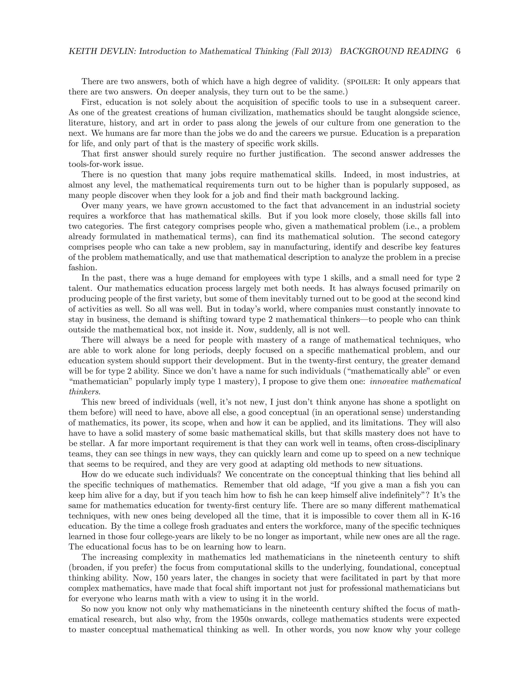 KEITH DEVLIN: Introduction to Mathematical Thinking (Fall 2013) BACKGROUND READING 6
There are two answers, both of which have a high degree of validity. (spoiler: It only appears that
there are two answers. On deeper analysis, they turn out to be the same.)
First, education is not solely about the acquisition of speciﬁc tools to use in a subsequent career.
As one of the greatest creations of human civilization, mathematics should be taught alongside science,
literature, history, and art in order to pass along the jewels of our culture from one generation to the
next. We humans are far more than the jobs we do and the careers we pursue. Education is a preparation
for life, and only part of that is the mastery of speciﬁc work skills.
That ﬁrst answer should surely require no further justiﬁcation. The second answer addresses the
tools-for-work issue.
There is no question that many jobs require mathematical skills. Indeed, in most industries, at
almost any level, the mathematical requirements turn out to be higher than is popularly supposed, as
many people discover when they look for a job and ﬁnd their math background lacking.
Over many years, we have grown accustomed to the fact that advancement in an industrial society
requires a workforce that has mathematical skills. But if you look more closely, those skills fall into
two categories. The ﬁrst category comprises people who, given a mathematical problem (i.e., a problem
already formulated in mathematical terms), can ﬁnd its mathematical solution. The second category
comprises people who can take a new problem, say in manufacturing, identify and describe key features
of the problem mathematically, and use that mathematical description to analyze the problem in a precise
fashion.
In the past, there was a huge demand for employees with type 1 skills, and a small need for type 2
talent. Our mathematics education process largely met both needs. It has always focused primarily on
producing people of the ﬁrst variety, but some of them inevitably turned out to be good at the second kind
of activities as well. So all was well. But in today’s world, where companies must constantly innovate to
stay in business, the demand is shifting toward type 2 mathematical thinkers—to people who can think
outside the mathematical box, not inside it. Now, suddenly, all is not well.
There will always be a need for people with mastery of a range of mathematical techniques, who
are able to work alone for long periods, deeply focused on a speciﬁc mathematical problem, and our
education system should support their development. But in the twenty-ﬁrst century, the greater demand
will be for type 2 ability. Since we don’t have a name for such individuals (“mathematically able” or even
“mathematician” popularly imply type 1 mastery), I propose to give them one: innovative mathematical
thinkers.
This new breed of individuals (well, it’s not new, I just don’t think anyone has shone a spotlight on
them before) will need to have, above all else, a good conceptual (in an operational sense) understanding
of mathematics, its power, its scope, when and how it can be applied, and its limitations. They will also
have to have a solid mastery of some basic mathematical skills, but that skills mastery does not have to
be stellar. A far more important requirement is that they can work well in teams, often cross-disciplinary
teams, they can see things in new ways, they can quickly learn and come up to speed on a new technique
that seems to be required, and they are very good at adapting old methods to new situations.
How do we educate such individuals? We concentrate on the conceptual thinking that lies behind all
the speciﬁc techniques of mathematics. Remember that old adage, “If you give a man a ﬁsh you can
keep him alive for a day, but if you teach him how to ﬁsh he can keep himself alive indeﬁnitely”? It’s the
same for mathematics education for twenty-ﬁrst century life. There are so many diﬀerent mathematical
techniques, with new ones being developed all the time, that it is impossible to cover them all in K-16
education. By the time a college frosh graduates and enters the workforce, many of the speciﬁc techniques
learned in those four college-years are likely to be no longer as important, while new ones are all the rage.
The educational focus has to be on learning how to learn.
The increasing complexity in mathematics led mathematicians in the nineteenth century to shift
(broaden, if you prefer) the focus from computational skills to the underlying, foundational, conceptual
thinking ability. Now, 150 years later, the changes in society that were facilitated in part by that more
complex mathematics, have made that focal shift important not just for professional mathematicians but
for everyone who learns math with a view to using it in the world.
So now you know not only why mathematicians in the nineteenth century shifted the focus of math-
ematical research, but also why, from the 1950s onwards, college mathematics students were expected
to master conceptual mathematical thinking as well. In other words, you now know why your college
 