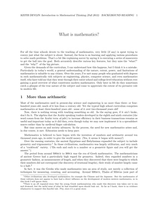 KEITH DEVLIN: Introduction to Mathematical Thinking (Fall 2013) BACKGROUND READING 1
What is mathematics?
For all the time schools devote to the teaching of mathematics, very little (if any) is spent trying to
convey just what the subject is about. Instead, the focus is on learning and applying various procedures
to solve math problems. That’s a bit like explaining soccer by saying it is executing a series of maneuvers
to get the ball into the goal. Both accurately describe various key features, but they miss the “what?”
and the “why?” of the big picture.
Given the demands of the curriculum, I can understand how this happens, but I think it is a mistake.
Particularly in today’s world, a general understanding of the nature, extent, power, and limitations of
mathematics is valuable to any citizen. Over the years, I’ve met many people who graduated with degrees
in such mathematically rich subjects as engineering, physics, computer science, and even mathematics
itself, who have told me that they went through their entire school and college-level education without ever
gaining a good overview of what constitutes modern mathematics. Only later in life do they sometimes
catch a glimpse of the true nature of the subject and come to appreciate the extent of its pervasive role
in modern life.
1 More than arithmetic
Most of the mathematics used in present-day science and engineering is no more than three- or four-
hundred years old, much of it less than a century old. Yet the typical high school curriculum comprises
mathematics at least three-hundred years old—some of it over two-thousand years old!
Now, there is nothing wrong with teaching something so old. As the saying goes, if it ain’t broke,
don’t ﬁx it. The algebra that the Arabic speaking traders developed in the eighth and ninth centuries (the
word comes from the Arabic term al-jabr) to increase eﬃciency in their business transactions remains as
useful and important today as it did then, even though today we may now implement it in a spreadsheet
macro rather than by medieval ﬁnger calculation.
But time moves on and society advances. In the process, the need for new mathematics arises and,
in due course, is met. Education needs to keep pace.
Mathematics is believed to have begun with the invention of numbers and arithmetic around ten
thousand years ago, in order to give the world money. (Yes, it seems it began with money!)
Over the ensuing centuries, the ancient Egyptians and Babylonians expanded the subject to include
geometry and trigonometry.1
In those civilizations, mathematics was largely utilitarian, and very much
of a “cookbook” variety. (“Do such and such to a number or a geometric ﬁgure and you will get the
answer.”)
The period from around 500bce to 300ce was the era of Greek mathematics. The mathematicians
of ancient Greece had a particularly high regard for geometry. Indeed, they regarded numbers in a
geometric fashion, as measurements of length, and when they discovered that there were lengths to which
their numbers did not correspond (the discovery of irrational lengths), their study of number largely came
to a halt.2
In fact, it was the Greeks who made mathematics into an area of study, not merely a collection of
techniques for measuring, counting, and accounting. Around 500bce, Thales of Miletus (now part of
1Other civilizations also developed mathematics; for example the Chinese and the Japanese. But the mathematics of
those cultures does not appear to have had a direct inﬂuence on the development of modern western mathematics, so in
this book I will ignore them.
2There is an oft repeated story that the young Greek mathematician who made this discovery was taken out to sea
and drowned, lest the awful news of what he had stumbled upon should leak out. As far as I know, there is no evidence
whatsoever to support this fanciful tale. Pity, since it’s a great story.
 