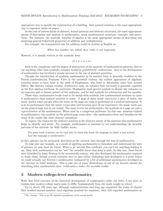 KEITH DEVLIN: Introduction to Mathematical Thinking (Fall 2013) BACKGROUND READING 3
appropriate way to specify the construction of a building. And musical notation is the most appropriate
way to represent music on paper.
In the case of various kinds of abstract, formal patterns and abstract structures, the most appropriate
means of description and analysis is mathematics, using mathematical notations, concepts, and proce-
dures. For instance, the symbolic notation of algebra is the most appropriate means of describing and
analyzing general behavioral properties of addition and multiplication.
For example, the commutative law for addition could be written in English as:
When two numbers are added, their order is not important.
However, it is usually written in the symbolic form
m + n = n + m
Such is the complexity and the degree of abstraction of the majority of mathematical patterns, that to
use anything other than symbolic notation would be prohibitively cumbersome. And so the development
of mathematics has involved a steady increase in the use of abstract notations.
Though the introduction of symbolic mathematics in its modern form is generally credited to the
French mathematician Fran¸coise Vi`ete in the sixteenth century, the earliest appearance of algebraic
notation seems to have been in the work of Diophantus, who lived in Alexandria some time around
250ce. His thirteen volume treatise Arithmetica (only six volumes have survived) is generally regarded
as the ﬁrst algebra textbook. In particular, Diophantus used special symbols to denote the unknown in
an equation and to denote powers of the unknown, and he had symbols for subtraction and for equality.
These days, mathematics books tend to be awash with symbols, but mathematical notation no more
is mathematics than musical notation is music. A page of sheet music represents a piece of music; the
music itself is what you get when the notes on the page are sung or performed on a musical instrument. It
is in its performance that the music comes alive and becomes part of our experience; the music exists not
on the printed page but in our minds. The same is true for mathematics; the symbols on a page are just a
representation of the mathematics. When read by a competent performer (in this case, someone trained
in mathematics), the symbols on the printed page come alive—the mathematics lives and breathes in the
mind of the reader like some abstract symphony.
To repeat, the reason for the abstract notation is the abstract nature of the patterns that mathematics
helps us identify and study. For example, mathematics is essential to our understanding the invisible
patterns of the universe. In 1623, Galileo wrote,
The great book of nature can be read only by those who know the language in which it was written.
And this language is mathematics.4
In fact, physics can be accurately described as the universe seen through the lens of mathematics.
To take just one example, as a result of applying mathematics to formulate and understand the laws
of physics, we now have air travel. When a jet aircraft ﬂies overhead, you can’t see anything holding it
up. Only with mathematics can we “see” the invisible forces that keep it aloft. In this case, those forces
were identiﬁed by Isaac Newton in the seventeenth century, who also developed the mathematics required
to study them, though several centuries were to pass before technology had developed to a point where
we could actually use Newton’s mathematics (enhanced by a lot of additional mathematics developed in
the interim) to build airplanes. This is just one of many illustrations of one of my favorite memes for
describing what mathematics does: mathematics makes the invisible visible.
3 Modern college-level mathematics
With that brief overview of the historical development of mathematics under our belts, I can start to
explain how modern college math came to diﬀer fundamentally from the math taught in school.
Up to about 150 years ago, although mathematicians had long ago expanded the realm of objects
they studied beyond numbers (and algebraic symbols for numbers), they still regarded mathematics as
4The Assayer. This is an oft repeated paraphrase of his actual words.
 