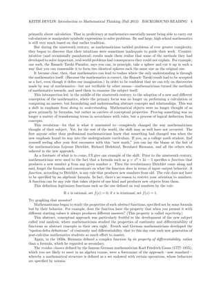 KEITH DEVLIN: Introduction to Mathematical Thinking (Fall 2013) BACKGROUND READING 4
primarily about calculation. That is, proﬁciency at mathematics essentially meant being able to carry out
calculations or manipulate symbolic expressions to solve problems. By and large, high school mathematics
is still very much based on that earlier tradition.
But during the nineteenth century, as mathematicians tackled problems of ever greater complexity,
they began to discover that their intuitions were sometimes inadequate to guide their work. Counter-
intuitive (and occasionally paradoxical) results made them realize that some of the methods they had
developed to solve important, real-world problems had consequences they could not explain. For example,
one such, the Banach–Tarski Paradox, says you can, in principle, take a sphere and cut it up in such a
way that you can reassemble it to form two identical spheres each the same size as the original one.
It became clear, then, that mathematics can lead to realms where the only understanding is through
the mathematics itself. (Because the mathematics is correct, the Banach–Tarski result had to be accepted
as a fact, even though it deﬁes our imagination.) In order to be conﬁdent that we can rely on discoveries
made by way of mathematics—but not veriﬁable by other means—mathematicians turned the methods
of mathematics inwards, and used them to examine the subject itself.
This introspection led, in the middle of the nineteenth century, to the adoption of a new and diﬀerent
conception of the mathematics, where the primary focus was no longer on performing a calculation or
computing an answer, but formulating and understanding abstract concepts and relationships. This was
a shift in emphasis from doing to understanding. Mathematical objects were no longer thought of as
given primarily by formulas, but rather as carriers of conceptual properties. Proving something was no
longer a matter of transforming terms in accordance with rules, but a process of logical deduction from
concepts.
This revolution—for that is what it amounted to—completely changed the way mathematicians
thought of their subject. Yet, for the rest of the world, the shift may as well have not occurred. The
ﬁrst anyone other than professional mathematicians knew that something had changed was when the
new emphasis found its way into the undergraduate curriculum. If you, as a college math student, ﬁnd
yourself reeling after your ﬁrst encounter with this “new math,” you can lay the blame at the feet of
the mathematicians Lejeune Dirichlet, Richard Dedekind, Bernhard Riemann, and all the others who
ushered in the new approach.
As a foretaste of what is to come, I’ll give one example of the shift. Prior to the nineteenth century,
mathematicians were used to the fact that a formula such as y = x2
+ 3x − 5 speciﬁes a function that
produces a new number y from any given number x. Then the revolutionary Dirichlet came along and
said, forget the formula and concentrate on what the function does in terms of input–output behavior. A
function, according to Dirichlet, is any rule that produces new numbers from old. The rule does not have
to be speciﬁed by an algebraic formula. In fact, there’s no reason to restrict your attention to numbers.
A function can be any rule that takes objects of one kind and produces new objects from them.
This deﬁnition legitimizes functions such as the one deﬁned on real numbers by the rule:
If x is rational, set f(x) = 0; if x is irrational, set f(x) = 1.
Try graphing that monster!
Mathematicians began to study the properties of such abstract functions, speciﬁed not by some formula
but by their behavior. For example, does the function have the property that when you present it with
diﬀerent starting values it always produces diﬀerent answers? (This property is called injectivity.)
This abstract, conceptual approach was particularly fruitful in the development of the new subject
called real analysis, where mathematicians studied the properties of continuity and diﬀerentiability of
functions as abstract concepts in their own right. French and German mathematicians developed the
“epsilon-delta deﬁnitions” of continuity and diﬀerentiability, that to this day cost each new generation of
post-calculus mathematics students so much eﬀort to master.
Again, in the 1850s, Riemann deﬁned a complex function by its property of diﬀerentiability, rather
than a formula, which he regarded as secondary.
The residue classes deﬁned by the famous German mathematician Karl Friedrich Gauss (1777–1855),
which you are likely to meet in an algebra course, were a forerunner of the approach—now standard—
whereby a mathematical structure is deﬁned as a set endowed with certain operations, whose behaviors
are speciﬁed by axioms.
 