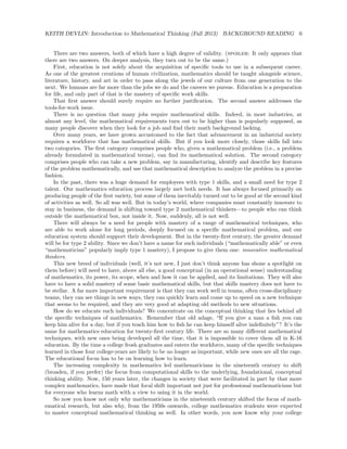 KEITH DEVLIN: Introduction to Mathematical Thinking (Fall 2013) BACKGROUND READING 6
There are two answers, both of which have a high degree of validity. (spoiler: It only appears that
there are two answers. On deeper analysis, they turn out to be the same.)
First, education is not solely about the acquisition of speciﬁc tools to use in a subsequent career.
As one of the greatest creations of human civilization, mathematics should be taught alongside science,
literature, history, and art in order to pass along the jewels of our culture from one generation to the
next. We humans are far more than the jobs we do and the careers we pursue. Education is a preparation
for life, and only part of that is the mastery of speciﬁc work skills.
That ﬁrst answer should surely require no further justiﬁcation. The second answer addresses the
tools-for-work issue.
There is no question that many jobs require mathematical skills. Indeed, in most industries, at
almost any level, the mathematical requirements turn out to be higher than is popularly supposed, as
many people discover when they look for a job and ﬁnd their math background lacking.
Over many years, we have grown accustomed to the fact that advancement in an industrial society
requires a workforce that has mathematical skills. But if you look more closely, those skills fall into
two categories. The ﬁrst category comprises people who, given a mathematical problem (i.e., a problem
already formulated in mathematical terms), can ﬁnd its mathematical solution. The second category
comprises people who can take a new problem, say in manufacturing, identify and describe key features
of the problem mathematically, and use that mathematical description to analyze the problem in a precise
fashion.
In the past, there was a huge demand for employees with type 1 skills, and a small need for type 2
talent. Our mathematics education process largely met both needs. It has always focused primarily on
producing people of the ﬁrst variety, but some of them inevitably turned out to be good at the second kind
of activities as well. So all was well. But in today’s world, where companies must constantly innovate to
stay in business, the demand is shifting toward type 2 mathematical thinkers—to people who can think
outside the mathematical box, not inside it. Now, suddenly, all is not well.
There will always be a need for people with mastery of a range of mathematical techniques, who
are able to work alone for long periods, deeply focused on a speciﬁc mathematical problem, and our
education system should support their development. But in the twenty-ﬁrst century, the greater demand
will be for type 2 ability. Since we don’t have a name for such individuals (“mathematically able” or even
“mathematician” popularly imply type 1 mastery), I propose to give them one: innovative mathematical
thinkers.
This new breed of individuals (well, it’s not new, I just don’t think anyone has shone a spotlight on
them before) will need to have, above all else, a good conceptual (in an operational sense) understanding
of mathematics, its power, its scope, when and how it can be applied, and its limitations. They will also
have to have a solid mastery of some basic mathematical skills, but that skills mastery does not have to
be stellar. A far more important requirement is that they can work well in teams, often cross-disciplinary
teams, they can see things in new ways, they can quickly learn and come up to speed on a new technique
that seems to be required, and they are very good at adapting old methods to new situations.
How do we educate such individuals? We concentrate on the conceptual thinking that lies behind all
the speciﬁc techniques of mathematics. Remember that old adage, “If you give a man a ﬁsh you can
keep him alive for a day, but if you teach him how to ﬁsh he can keep himself alive indeﬁnitely”? It’s the
same for mathematics education for twenty-ﬁrst century life. There are so many diﬀerent mathematical
techniques, with new ones being developed all the time, that it is impossible to cover them all in K-16
education. By the time a college frosh graduates and enters the workforce, many of the speciﬁc techniques
learned in those four college-years are likely to be no longer as important, while new ones are all the rage.
The educational focus has to be on learning how to learn.
The increasing complexity in mathematics led mathematicians in the nineteenth century to shift
(broaden, if you prefer) the focus from computational skills to the underlying, foundational, conceptual
thinking ability. Now, 150 years later, the changes in society that were facilitated in part by that more
complex mathematics, have made that focal shift important not just for professional mathematicians but
for everyone who learns math with a view to using it in the world.
So now you know not only why mathematicians in the nineteenth century shifted the focus of math-
ematical research, but also why, from the 1950s onwards, college mathematics students were expected
to master conceptual mathematical thinking as well. In other words, you now know why your college
 