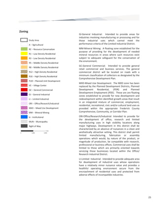 25 
GI‐General  Industrial:    Intended  to  provide  areas  for 
industries involving manufacturing or processing and for 
those  industrial  uses  which  cannot  meet  the 
performance criteria of the Limited Industrial District.  
MM‐Mineral Mining:  A floating zone established for the 
purpose  of  providing  for  the  development  of  needed 
mineral  resources  in  areas  where  such  resources  exist 
subject  to  adequate  safeguard  for  the  conservation  of 
the environment.  
GC‐General  Commercial:    Intended  to  provide  general 
retail  commercial  and  business  services.  The  general 
commercial  district  will  be  located  on  roads  with  a 
minimum classification of collectors as designated by the 
Comprehensive Development Plan.  
MXD‐Mixed Use Development:  The MXD zone has been 
replaced by the Planned Development Districts, Planned 
Development  Residential,  (PDR)  and  Planned 
Development Employment (PDE).  These are are floating 
zones established to provide for new development and 
redevelopment within identified growth areas that result 
in  an  integrated  mixture  of  commercial,  employment, 
residential, recreational, civic and/or cultural land uses as 
provided  within  the  appropriate  Frederick  County 
Comprehensive, Community, or Corridor Plan.  
ORI‐Office/Research/Industrial:  Intended  to  provide  for 
the  development  of  office,  research  and  limited 
manufacturing  uses  in  high  visibility  locations  along 
major  highways.  Development  in  this  district  shall  be 
characterized by an absence of nuisances in a clean and 
aesthetically  attractive  setting.  This  district  shall  permit 
limited  manufacturing,  fabrication  or  assembly 
operations  which  would,  by  nature  of  the  product,  or 
magnitude  of  production,  be  compatible  with  research, 
professional or business offices. Commercial uses shall be 
limited  to  those  which  are  primarily  oriented  towards 
servicing  those  businesses  located  within  the  Office/
Research Industrial District.  
LI‐Limited  Industrial:  Intended to provide adequate area 
for  development  of  industrial  uses  whose  operations 
have  a  relatively  minor  nuisance  value  and  provides  a 
healthful  operating  environment  secure  from  the 
encroachment  of  residential  uses  and  protected  from 
adverse effects of incompatible industries.  
Zoning 
 