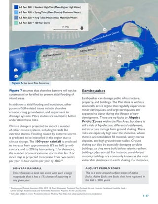 1-17
12
Environmental Science Associates (ESA). 2019. Elk River Wastewater Treatment Plant Enclosed Bay and Estuaries Compliance Feasibility Study –
Climate Change Readiness Study and Vulnerability Assessment Prepared for the City of Eureka.
13
Cal-Adapt. (2021). Extreme Precipitation Climate Modeling Tool. https://cal-adapt.org/tools/extreme-precipitation
Figure 7 assumes that shoreline barriers will not be
constructed or fortified to prevent tidal flooding of
inland areas.
In addition to tidal flooding and inundation, other
potential SLR-related issues include shoreline
erosion, rising groundwater, and impairment to
drainage systems. More studies are needed to better
understand these risks.
Climate change is projected to impact a number
of other natural systems, including hazards like
extreme storms. Flooding caused by extreme storms
is predicted to be intensified in the region due to
climate change. The 100-year rainfall is predicted
to increase from approximately 11% to 16% by mid-
century, and to 20% by late-century.12
Furthermore,
the number of annual extreme storms that last 2 or
more days is projected to increase from two events
per year to four events per year by 2100.13
Earthquakes
Earthquakes can damage public infrastructure,
property, and buildings. The Plan Area is within a
seismically active region that regularly experiences
minor earthquakes, and large earthquakes are
expected to occur during the lifespan of new
development. There are no faults or Alquist
Priolo Zones within the Plan Area, but there is
still a risk of liquefaction, differential settlement,
and structure damage from ground shaking. These
risks are especially high near the shoreline, where
there is unconsolidated fill material, sandy marine
deposits, and high groundwater tables. Ground
shaking can also be especially damaging to older
buildings, as they were built before seismic resilient
building codes existed. For instance, unreinforced
masonry buildings are commonly known as the most
vulnerable structures to earth shaking. Furthermore,
Figure 7. Sea Level Rise Scenarios
100-YEAR RAINFALL
This references a local rain event with such a large
magnitude that it has a 1% chance of occurring in
any given year.
ALQUIST PRIOLO ZONES
This is a zone around surface traces of active
faults. Active faults are faults that have ruptured in
the last 11,000 years.
 