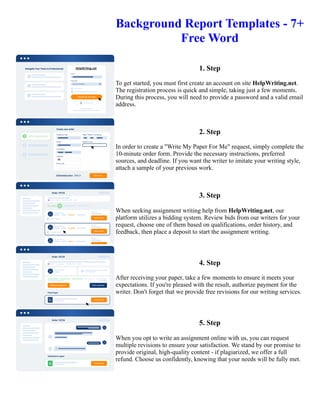 Background Report Templates - 7+
Free Word
1. Step
To get started, you must first create an account on site HelpWriting.net.
The registration process is quick and simple, taking just a few moments.
During this process, you will need to provide a password and a valid email
address.
2. Step
In order to create a "Write My Paper For Me" request, simply complete the
10-minute order form. Provide the necessary instructions, preferred
sources, and deadline. If you want the writer to imitate your writing style,
attach a sample of your previous work.
3. Step
When seeking assignment writing help from HelpWriting.net, our
platform utilizes a bidding system. Review bids from our writers for your
request, choose one of them based on qualifications, order history, and
feedback, then place a deposit to start the assignment writing.
4. Step
After receiving your paper, take a few moments to ensure it meets your
expectations. If you're pleased with the result, authorize payment for the
writer. Don't forget that we provide free revisions for our writing services.
5. Step
When you opt to write an assignment online with us, you can request
multiple revisions to ensure your satisfaction. We stand by our promise to
provide original, high-quality content - if plagiarized, we offer a full
refund. Choose us confidently, knowing that your needs will be fully met.
Background Report Templates - 7+ Free Word Background Report Templates - 7+ Free Word
 