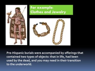 Pre-Hispanic burials were accompanied by offerings that
contained two types of objects: that in life, had been
used by the dead, and you may need in their transition
to the underworld.
For example:
Clothes and Jewelry
 