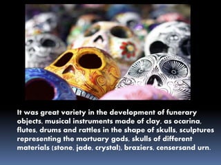 It was great variety in the development of funerary
objects, musical instruments made of clay, as ocarina,
flutes, drums and rattles in the shape of skulls, sculptures
representing the mortuary gods, skulls of different
materials (stone, jade, crystal), braziers, censersand urn.
 