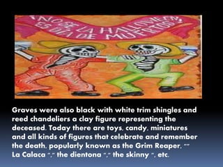 Graves were also black with white trim shingles and
reed chandeliers a clay figure representing the
deceased. Today there are toys, candy, miniatures
and all kinds of figures that celebrate and remember
the death, popularly known as the Grim Reaper, ""
La Calaca "," the dientona "," the skinny ", etc.
 
