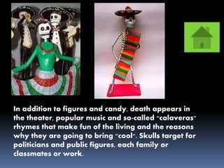 In addition to figures and candy, death appears in
the theater, popular music and so-called "calaveras"
rhymes that make fun of the living and the reasons
why they are going to bring "cool". Skulls target for
politicians and public figures, each family or
classmates or work.
 