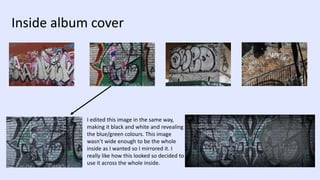 Inside album cover
I edited this image in the same way,
making it black and white and revealing
the blue/green colours. This image
wasn’t wide enough to be the whole
inside as I wanted so I mirrored it. I
really like how this looked so decided to
use it across the whole inside.
 