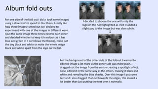 Album fold outs
For one side of the fold out I did a took some images
using a slow shutter speed to blur them, I really like
how these images turned out so I decided to
experiment with one of the images in different ways.
I put the same image three times next to each other
and decided whether to keep it in colour (as it has
blue and green in it so follows the theme), make just
the boy black and white or make the whole image
black and white apart from the logo on the hat.
I decided to choose the one with only the
logo on the hat highlighted as I felt it added a
slight pop to the image but was also subtle.
For the background of the other side of the foldout I wanted to
edit the image a lot more as the other side was more plain. I
dragged out the image from the centre creating a spotlight affect.
I also edited it in the same way as the others, making it black and
white and revealing the blue shades. Over this image I put some
text and I also dragged that out towards the edges, this looked a
lot better than just putting the text over it normally.
 