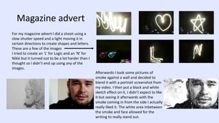 Magazine advert
For my magazine advert I did a shoot using a
slow shutter speed and a light moving it in
certain directions to create shapes and letters.
These are a few of the images
I tried to create an ‘L’ for Logic and an ‘N’ for
Nikki but it turned out to be a lot harder than I
thought so I didn’t end up using any of the
images.
Afterwards I took some pictures of
smoke against a wall and decided to
blend it with a portrait screenshot from
my video. I then put a black and white
sketch effect on it, I didn’t expect to like
it but seeing it afterwards with the
smoke coming in from the side I actually
really liked it. The white area inbetween
the smoke and face allowed for the
writing to really stand out.
 