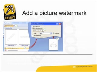 Add a picture watermark
                                                   For a custom
                                                   watermark, you can
                                                   use either text or a
                                                   picture.

                                                   These steps show
                                                   how you’d create a
                                                   picture watermark.


Click Picture watermark, and select your picture. Use any image on your
computer, or clip art in the Microsoft Clip Organizer.
Your result might look something like the example shown.
 