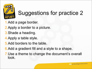 Suggestions for practice 2
1.Add a page border.
2.Apply a border to a picture.
3.Shade a heading.
4.Apply a table style.
5.Add borders to the table.
6.Add a gradient fill and a style to a shape.
7.Use a theme to change the document’s overall
  look.
 