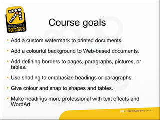Course goals
• Add a custom watermark to printed documents.
• Add a colourful background to Web-based documents.
• Add defining borders to pages, paragraphs, pictures, or
  tables.
• Use shading to emphasize headings or paragraphs.
• Give colour and snap to shapes and tables.
• Make headings more professional with text effects and
  WordArt.
 