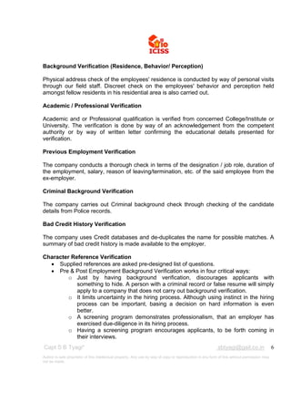 Background Verification (Residence, Behavior/ Perception)

Physical address check of the employees' residence is conducted by way of personal visits
through our field staff. Discreet check on the employees' behavior and perception held
amongst fellow residents in his residential area is also carried out.

Academic / Professional Verification

Academic and or Professional qualification is verified from concerned College/Institute or
University. The verification is done by way of an acknowledgement from the competent
authority or by way of written letter confirming the educational details presented for
verification.

Previous Employment Verification

The company conducts a thorough check in terms of the designation / job role, duration of
the employment, salary, reason of leaving/termination, etc. of the said employee from the
ex-employer.

Criminal Background Verification

The company carries out Criminal background check through checking of the candidate
details from Police records.

Bad Credit History Verification

The company uses Credit databases and de-duplicates the name for possible matches. A
summary of bad credit history is made available to the employer.

Character Reference Verification
   Supplied references are asked pre-designed list of questions.
   Pre & Post Employment Background Verification works in four critical ways:
         o Just by having background verification, discourages applicants with
            something to hide. A person with a criminal record or false resume will simply
            apply to a company that does not carry out background verification.
         o It limits uncertainty in the hiring process. Although using instinct in the hiring
            process can be important, basing a decision on hard information is even
            better.
         o A screening program demonstrates professionalism, that an employer has
            exercised due-diligence in its hiring process.
         o Having a screening program encourages applicants, to be forth coming in
            their interviews.
Capt S B Tyagi*                                                                                           sbtyagi@gail.co.in                 6
Author is sole proprietor of this intellectual property. Any use by way of copy or reproduction in any form of this without permission may
not be made.
 