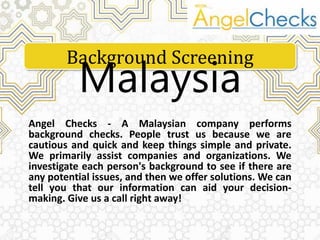 Angel Checks - A Malaysian company performs
background checks. People trust us because we are
cautious and quick and keep things simple and private.
We primarily assist companies and organizations. We
investigate each person's background to see if there are
any potential issues, and then we offer solutions. We can
tell you that our information can aid your decision-
making. Give us a call right away!
Background Screening
Malaysia
 