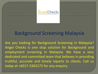 Background Screening Malaysia
Are you looking for Background Screening in Malaysia?
Angel Checks is one stop solution for Background and
employment screening in Malaysia. We have a very
dedicated and committed team that believes in providing
truthful, accurate and timely reports to clients. Call us
today at +6017-3363175 for any enquiry.
 