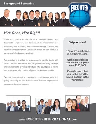 Background Screening

Hire Once, Hire Right!
When your goal is to hire the most qualified, honest, and
dependable employees, look to Executek International for your

Did you know?

pre-employment screening and recruitment needs. Whether your
potential candidate is from Canada or abroad we can conduct a
background check on any applicant.

Our objective is to utilize our experience to provide clients with
superior service and results, with the goal of minimizing the legal
and financial risks of hiring individuals who could pose a risk to
your employees, client relationships, or corporate reputation.

Executek International is committed to providing you with high
quality screening for your business from front line employees to

33% of job applicants
lie on their resume!
Workplace violence
can cost a company
over $250,000!
Canada is number
four in the world for
sexual assault in the
workplace!

management and contractors.

WWW. EXECUTEKINTERNATIONAL .COM

 