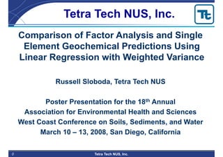 0 Tetra Tech NUS, Inc.
Comparison of Factor Analysis and Single
Element Geochemical Predictions Using
Linear Regression with Weighted Variance
Russell Sloboda, Tetra Tech NUS
Poster Presentation for the 18th Annual
Association for Environmental Health and Sciences
West Coast Conference on Soils, Sediments, and Water
March 10 – 13, 2008, San Diego, California
Tetra Tech NUS, Inc.
 