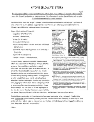KIYONE (ELOWA’S) STORY
                                                                                                                                 Page 1
 The players do not have access to the following information. They will have to figure it out or research
 parts of it through bard’s tales or magical means. This information is for the Game Master only in order
                                to understand and rollplay Kiyone correctly.

The information in the NPC Player’s Sheet is sufficient to hand it to someone, say a player’s girlfriend or
wife, who wants to play. (It does happen.) And while this may give other players insight into Kiyone
(Elowa) it won’t blow the mystique or ruin the campain.

Elowa: (El-oh-wah) or (El-low-ah)                                       PSEUDO-DRAGON
                                                                        FREQUENCY: Very rare
                                                                        NO. APPEARING: 1
  Magic User (6th) / Thief (7th)                                        ARMOR CLASS: 2
                                                                        MOVE: 6"/24"
  Beautiful; (18 Charisma),                                             HIT DICE: 2
                                                                        % IN LAIR: 5%
  Strong; (16 Strength),                                                TREASURE TYPE: Q (X 10)
                                                                        NO. OF ATTACKS: 1
  Genius; (18 Intelligence)                                             SPECIAL ATTACKS:
                                                                           Poison sting
  Practical except where valuable items are concerned;                  SPECIAL DEFENSES:
                                                                           Chameleon power
    (12 Wisdom)                                                         MAGIC RESISTANCE: 35%
                                                                        INTELLIGENCE: Average
   Confident, moves like an gymnast or an acrobat (17                   ALIGNMENT: Neutral (good)
                                                                        SIZE: S (1½’ long)
    Dexterity)                                                          PSlONlCABlLlTY: Nil
                                                                        DAMAGE/ATTACK: 1-3
  Alignment: Chaotic (Good)                                             Attack/Defense Modes: Nil

  Familiar: Jormee, a pseudo dragon.                                    Pseudo-dragons are found in any clime, save the coldest or hottest,
                                                                          when they are found at all. These creatures are rare indeed and
                                                                          highly sought after. They lair in great hollow trees or small caves.
Currently, Elowa is well connected in the capital city     The pseudo dragon can deliver a vicious bite with its small, dragon-like
                                                             jaws, but its major weapon is its sting-equipped tail. This appendage
where she is a student at the college of magic. She has      is long and very flexible. The creature can move it with flashing
                                                             speed, and strikes at +4 to its "to hit" dice. Any creature struck must
access to the school library and other research              save versus poison or go into a state of catalepsy which lasts for 1-6
resources. She is on very good terms with the clerics at     days. During this time the victim appears dead and there is a 25%
                                                             chance the creature will actually die.
one of the Chaotic Good temples where she donates          Pseudo-dragons have a chameleon-like power, so that they can blend
                                                             with any typical background and become 80% undetectable to
items that are too hot to sell openly (giving her access     creatures not able to see invisible objects. They can see invisible
                                                             objects.
to their library allowing her to purchase healing potions  Magic resistance is an innate characteristic of pseudo-dragons, and
at a fair price). She is good friends with a local bard      they are able to transmit this resistance to a human (or humanoid)
                                                             companion when the pseudo-dragon is touching the other creature.
when he’s in town, keeping his glass full and listening to A pseudo-dragon communicates by means of a limited form of
                                                             telepathy. If the pseudo-dragon elects to become a companion of a
tales, digging for information. While not openly a thief     human (or humanoid), it can also transmit what it sees and hears to
                                                             its companion up to a distance of 24".
or a member of any questionable organization, Elowa
                                                           Description: Pseudo-dragons appear exactly as miniature red dragons.
keeps her eyes and ears open to all that is going on in      However, their coloration is a basic red brown, and can be changed
                                                             as noted
the city. She knows the city, the sewers, places to hide,
the police, the con-artists and crooks, the merchants and who gets how much from whom.

To play Elowa combine the girl from Labyrinth (young girl pretending to be a princess), Eliza Doolittle
from My Fair Lady (poor common girl who just wants a more comfortable life trying to learn how to walk
and to talk like a lady in order to masquerade as a Duchess at the Embassy Ball) and Fagan from Oliver (a
thief deep down who can’t stop stealing).

ITEMS:
 