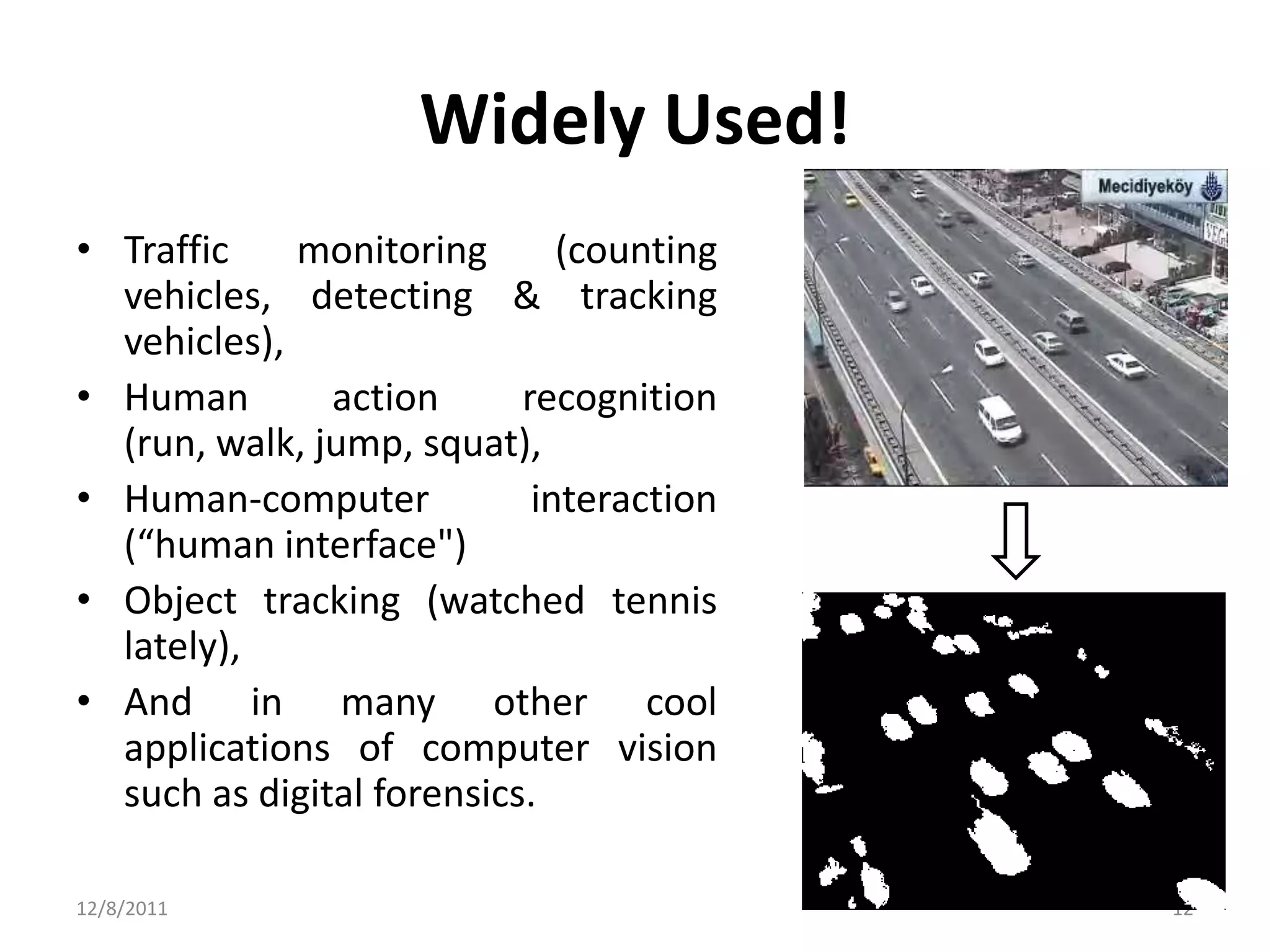 Widely Used!
• Traffic    monitoring       (counting
  vehicles, detecting & tracking
  vehicles),
• Human        action      recognition
  (run, walk, jump, squat),
• Human-computer            interaction
  (“human interface")
• Object tracking (watched tennis
  lately),
• And in many other cool
  applications of computer vision
  such as digital forensics.

12/8/2011                                 12
 
