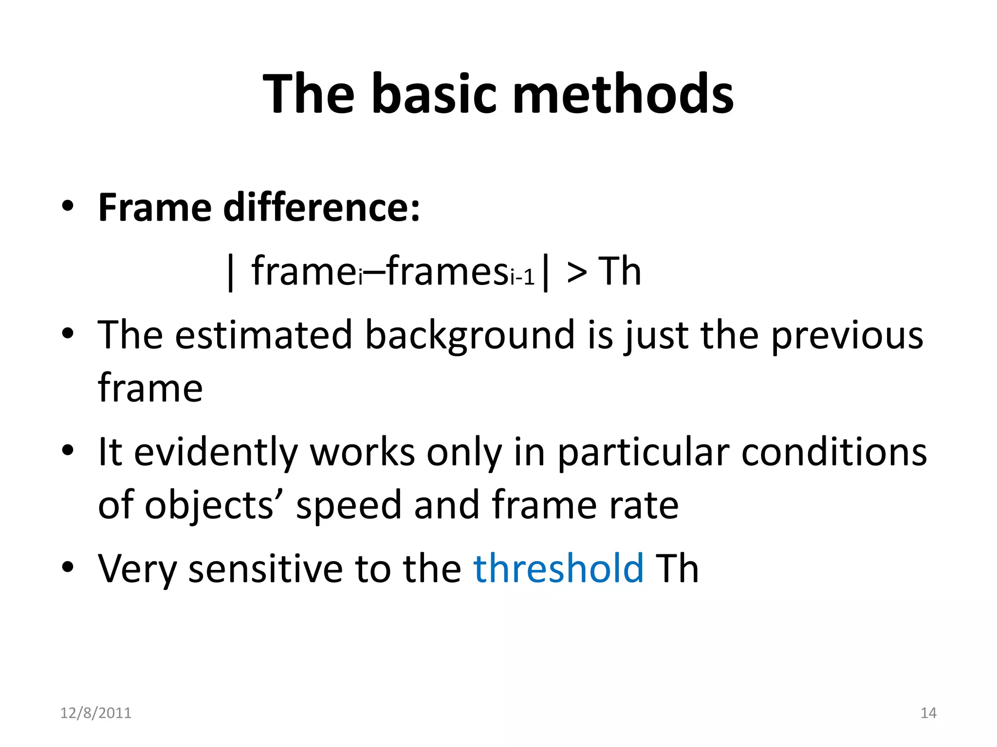 The basic methods
• Frame difference:
          | framei–framesi-1| > Th
• The estimated background is just the previous
  frame
• It evidently works only in particular conditions
  of objects’ speed and frame rate
• Very sensitive to the threshold Th


12/8/2011                                        14
 