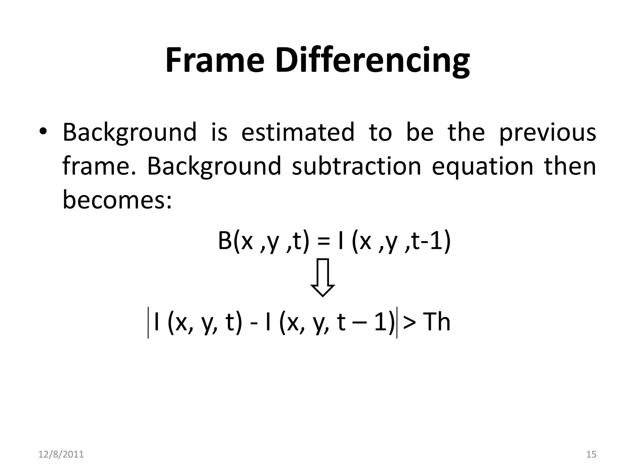 Frame Differencing
• Background is estimated to be the previous
  frame. Background subtraction equation then
  becomes:
              B(x ,y ,t) = I (x ,y ,t-1)

            I (x, y, t) - I (x, y, t – 1) > Th



12/8/2011                                        15
 