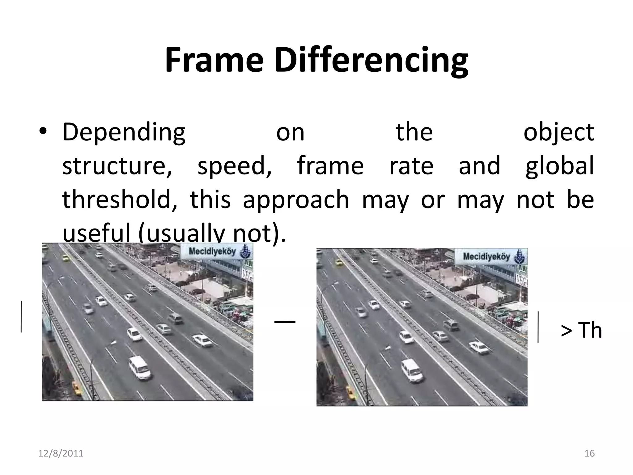 Frame Differencing
• Depending           on     the      object
  structure, speed, frame rate and global
  threshold, this approach may or may not be
  useful (usually not).


                                         > Th



12/8/2011                                  16
 
