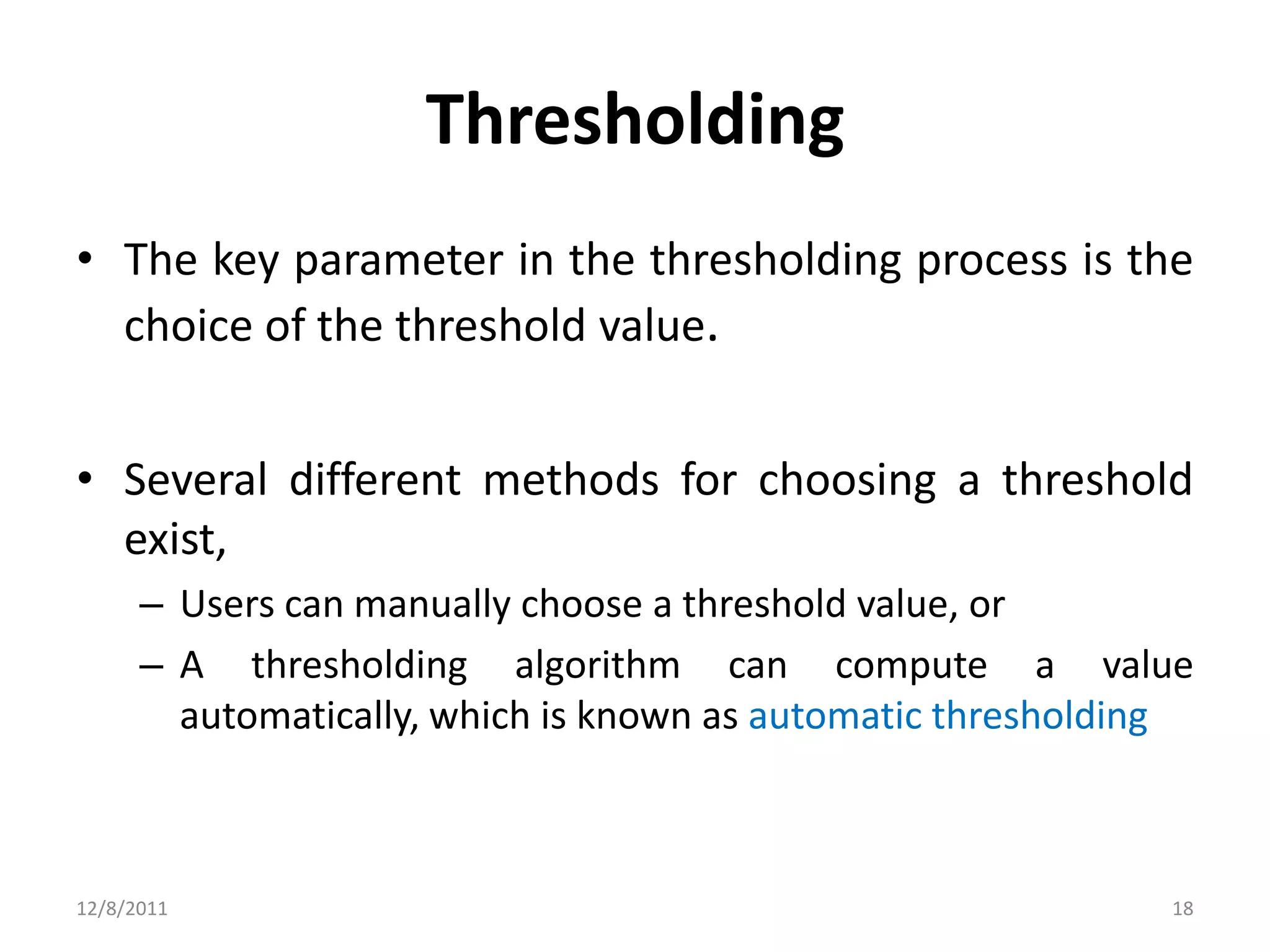 Thresholding
• The key parameter in the thresholding process is the
  choice of the threshold value.


• Several different methods for choosing a threshold
  exist,
      – Users can manually choose a threshold value, or
      – A thresholding algorithm can compute a value
        automatically, which is known as automatic thresholding



12/8/2011                                                    18
 