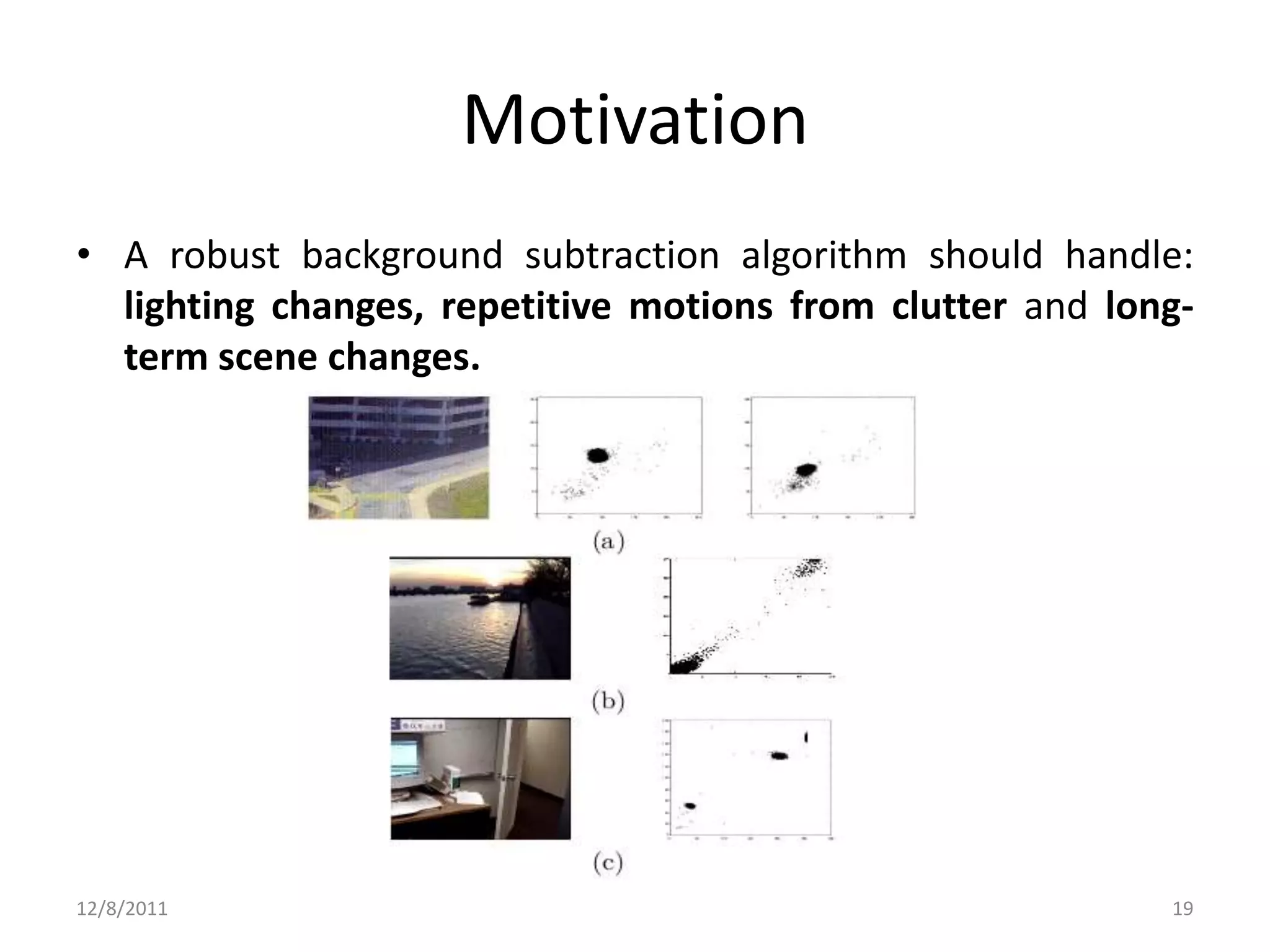 Motivation
• A robust background subtraction algorithm should handle:
  lighting changes, repetitive motions from clutter and long-
  term scene changes.




12/8/2011                                                  19
 