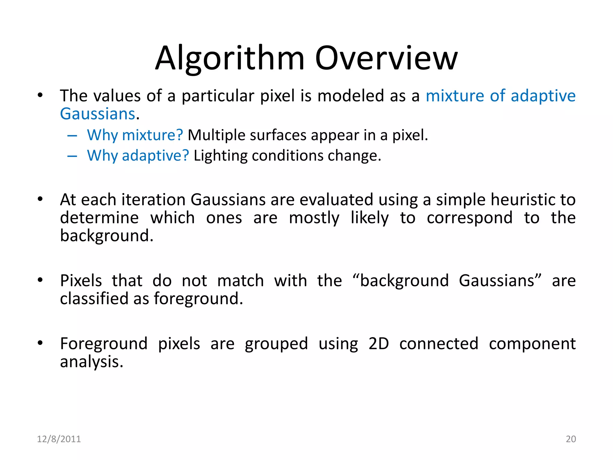 Algorithm Overview
• The values of a particular pixel is modeled as a mixture of adaptive
  Gaussians.
      – Why mixture? Multiple surfaces appear in a pixel.
      – Why adaptive? Lighting conditions change.

• At each iteration Gaussians are evaluated using a simple heuristic to
  determine which ones are mostly likely to correspond to the
  background.

• Pixels that do not match with the “background Gaussians” are
  classified as foreground.

• Foreground pixels are grouped using 2D connected component
  analysis.



12/8/2011                                                            20
 
