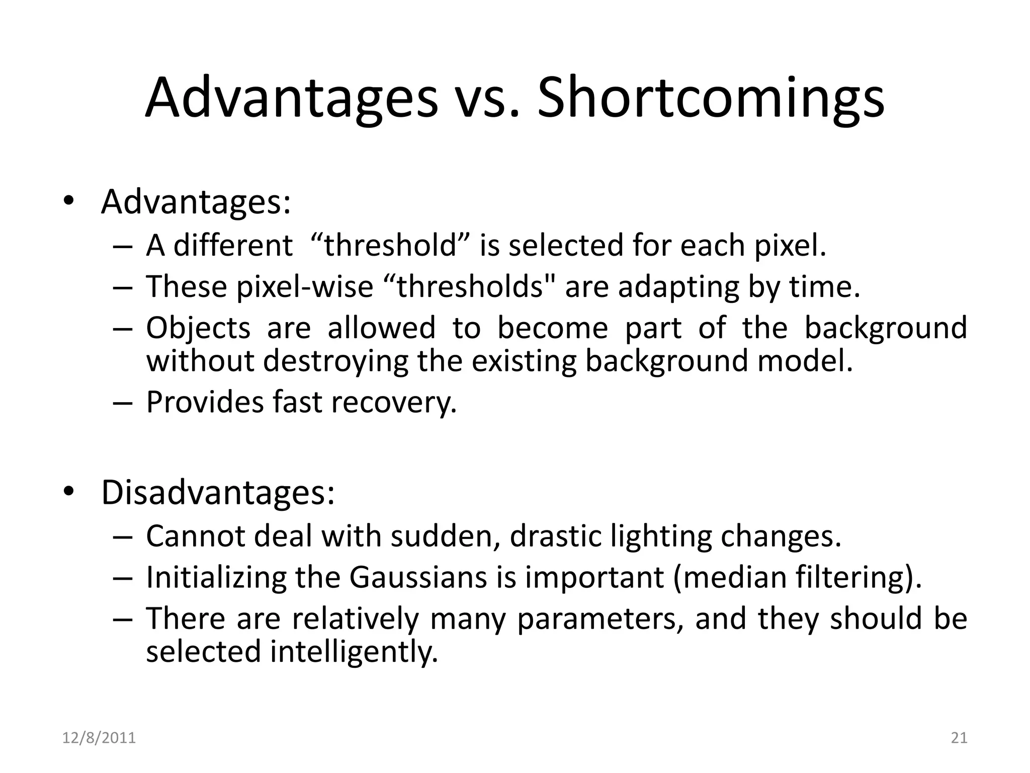 Advantages vs. Shortcomings
• Advantages:
      – A different “threshold” is selected for each pixel.
      – These pixel-wise “thresholds" are adapting by time.
      – Objects are allowed to become part of the background
        without destroying the existing background model.
      – Provides fast recovery.

• Disadvantages:
      – Cannot deal with sudden, drastic lighting changes.
      – Initializing the Gaussians is important (median filtering).
      – There are relatively many parameters, and they should be
        selected intelligently.

12/8/2011                                                        21
 
