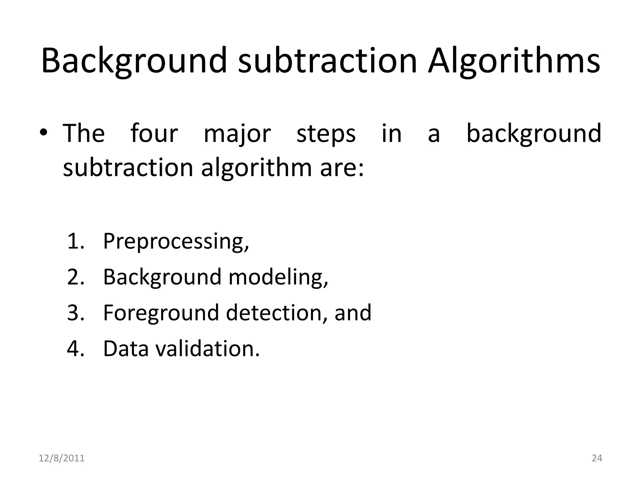 Background subtraction Algorithms
• The four major steps in a background
  subtraction algorithm are:

     1.     Preprocessing,
     2.     Background modeling,
     3.     Foreground detection, and
     4.     Data validation.



12/8/2011                               24
 