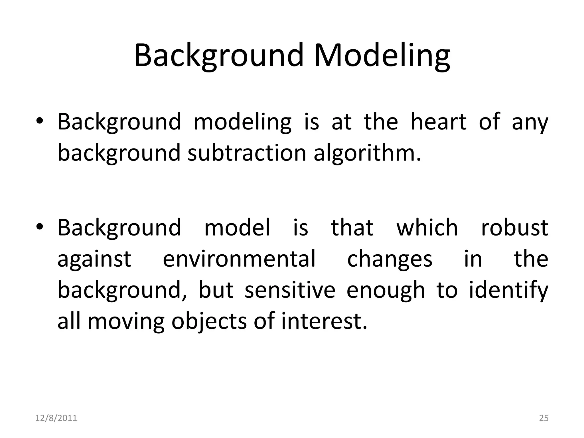 Background Modeling
• Background modeling is at the heart of any
  background subtraction algorithm.

• Background model is that which robust
  against environmental changes in the
  background, but sensitive enough to identify
  all moving objects of interest.


12/8/2011                                    25
 