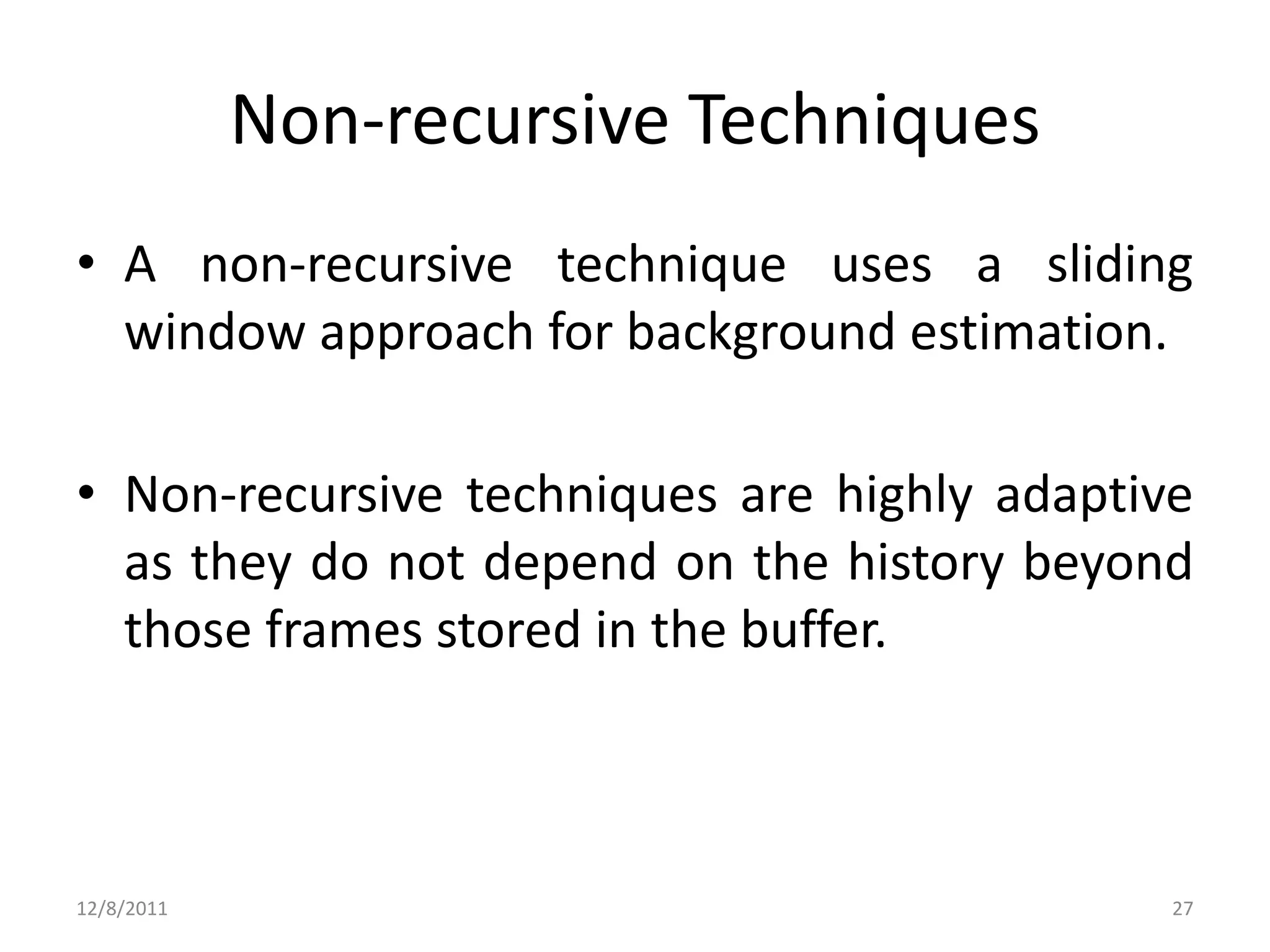 Non-recursive Techniques
• A non-recursive technique uses a sliding
  window approach for background estimation.

• Non-recursive techniques are highly adaptive
  as they do not depend on the history beyond
  those frames stored in the buffer.



12/8/2011                                    27
 