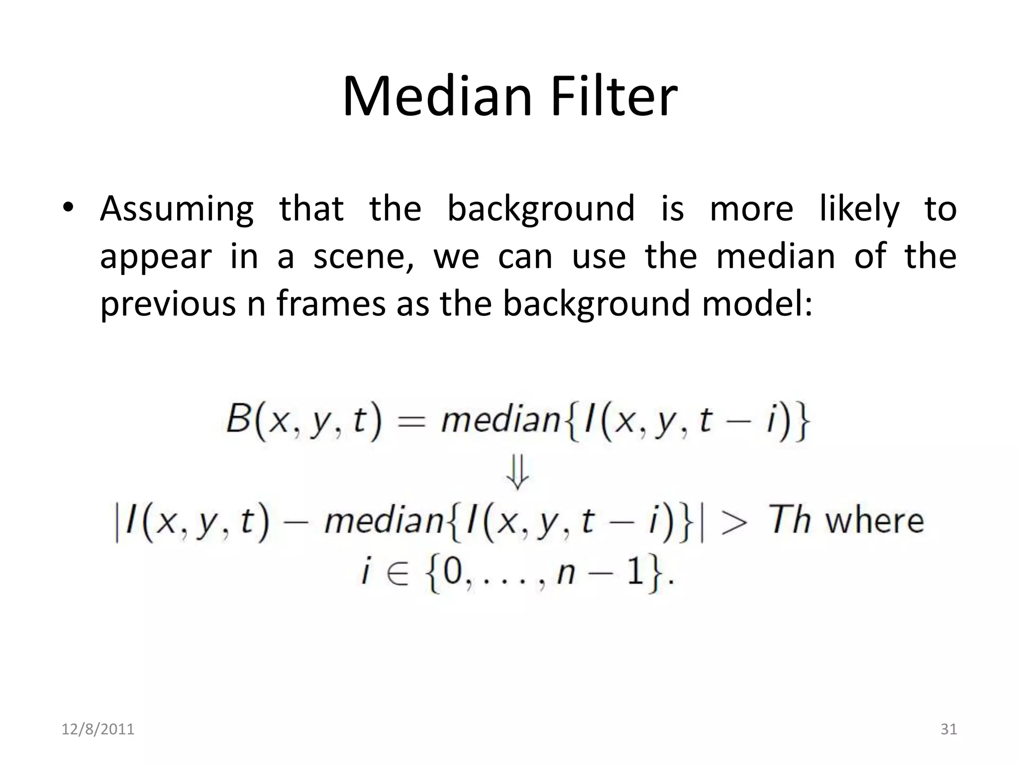 Median Filter
• Assuming that the background is more likely to
  appear in a scene, we can use the median of the
  previous n frames as the background model:




12/8/2011                                       31
 