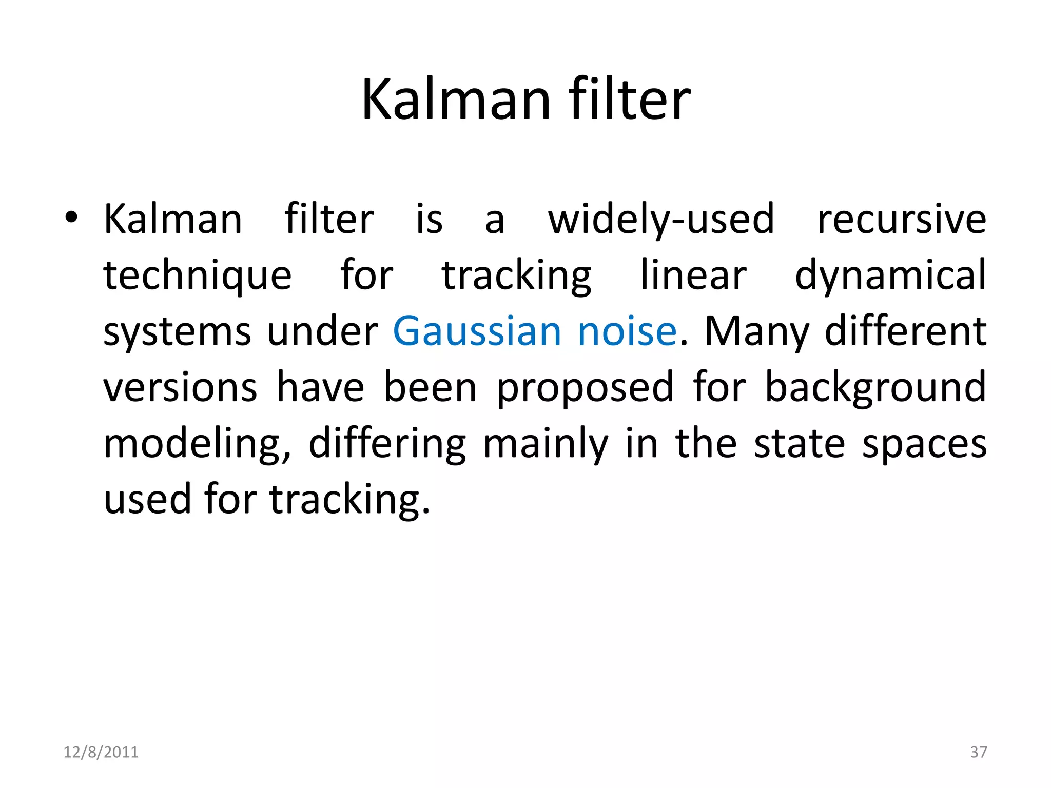 Kalman filter
• Kalman filter is a widely-used recursive
  technique for tracking linear dynamical
  systems under Gaussian noise. Many different
  versions have been proposed for background
  modeling, differing mainly in the state spaces
  used for tracking.




12/8/2011                                      37
 