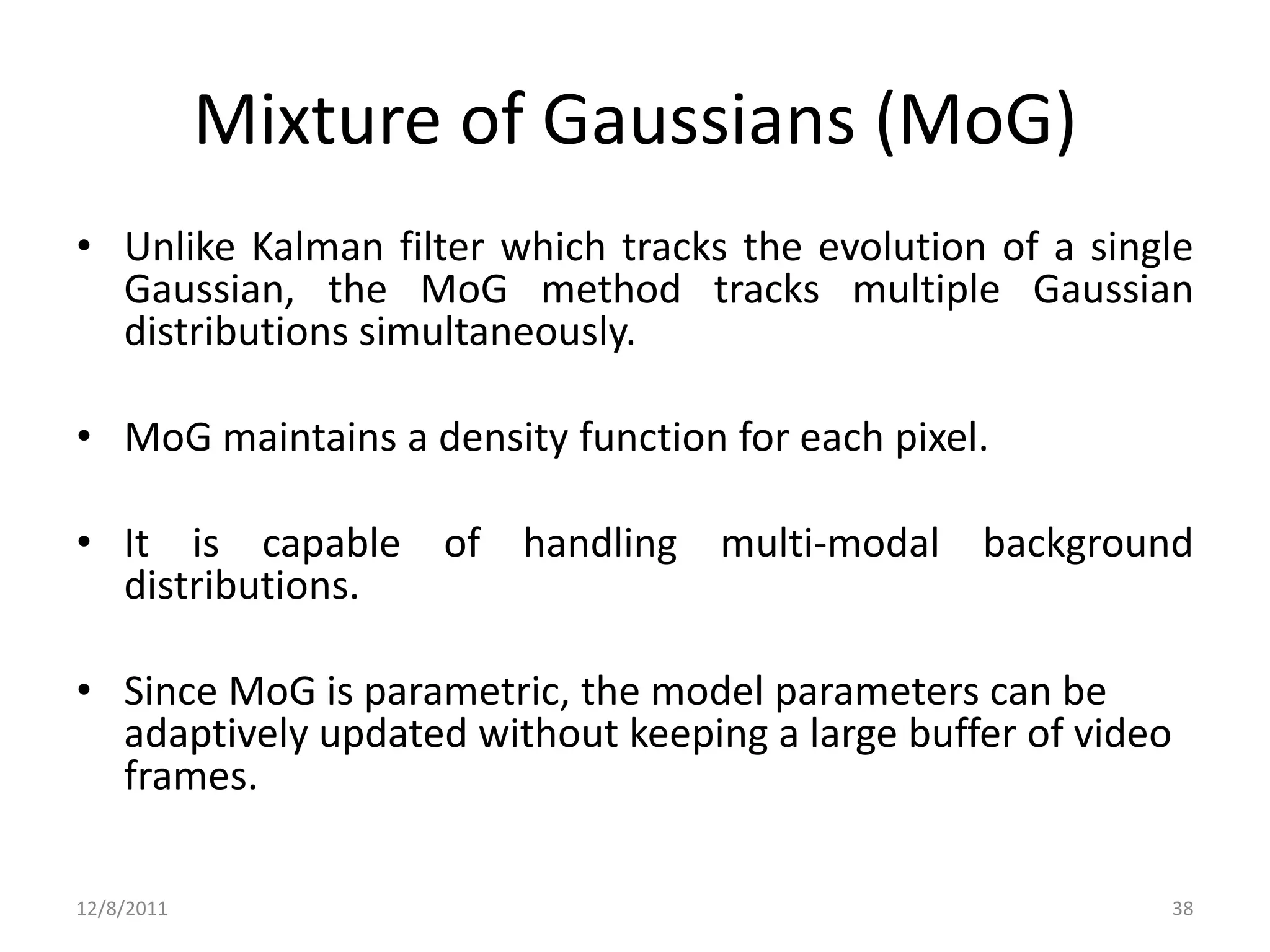 Mixture of Gaussians (MoG)
• Unlike Kalman filter which tracks the evolution of a single
  Gaussian, the MoG method tracks multiple Gaussian
  distributions simultaneously.

• MoG maintains a density function for each pixel.

• It is capable of handling multi-modal background
  distributions.

• Since MoG is parametric, the model parameters can be
  adaptively updated without keeping a large buffer of video
  frames.

12/8/2011                                                      38
 