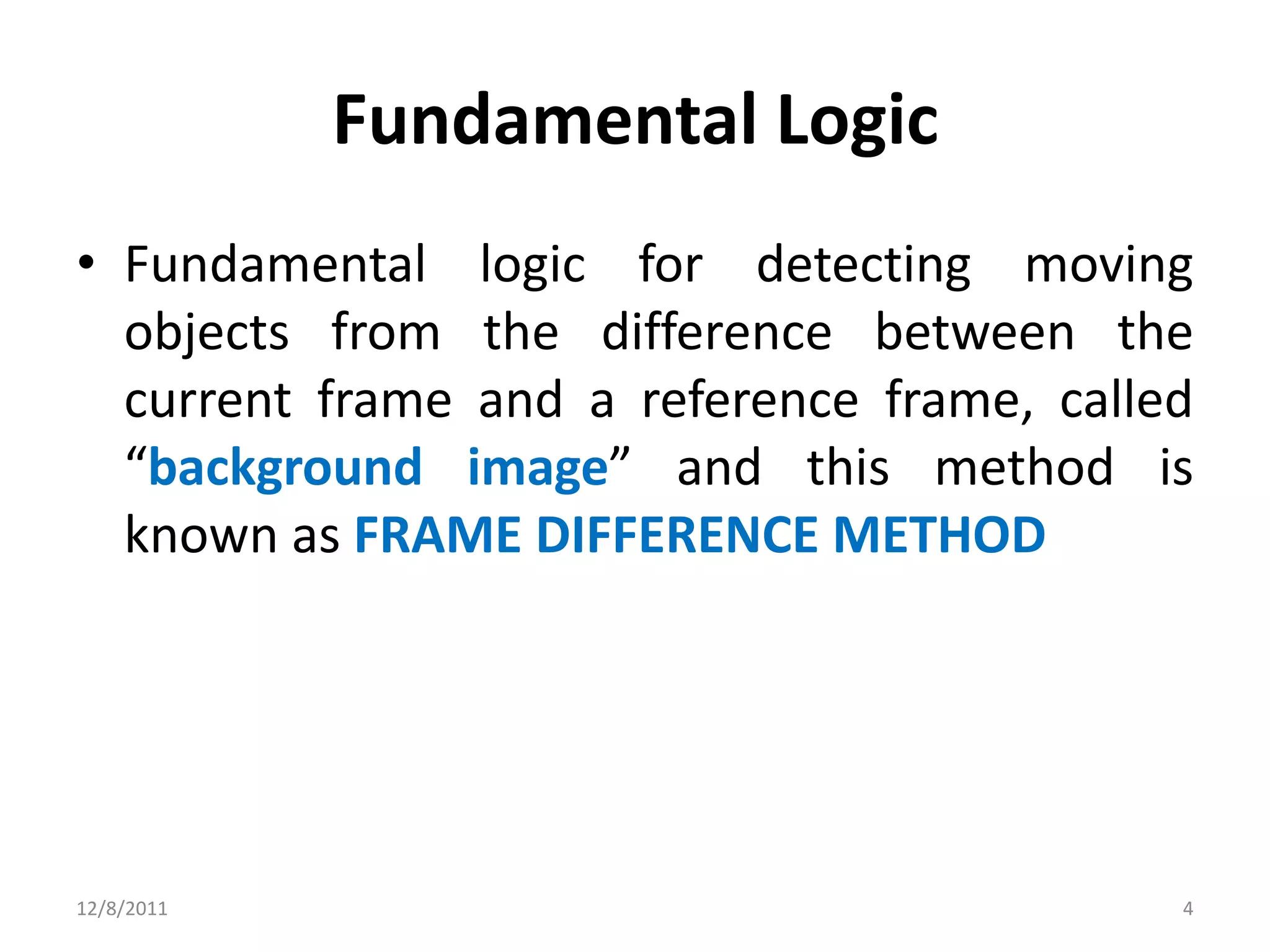 Fundamental Logic
• Fundamental logic for detecting moving
  objects from the difference between the
  current frame and a reference frame, called
  “background image” and this method is
  known as FRAME DIFFERENCE METHOD




12/8/2011                                   4
 